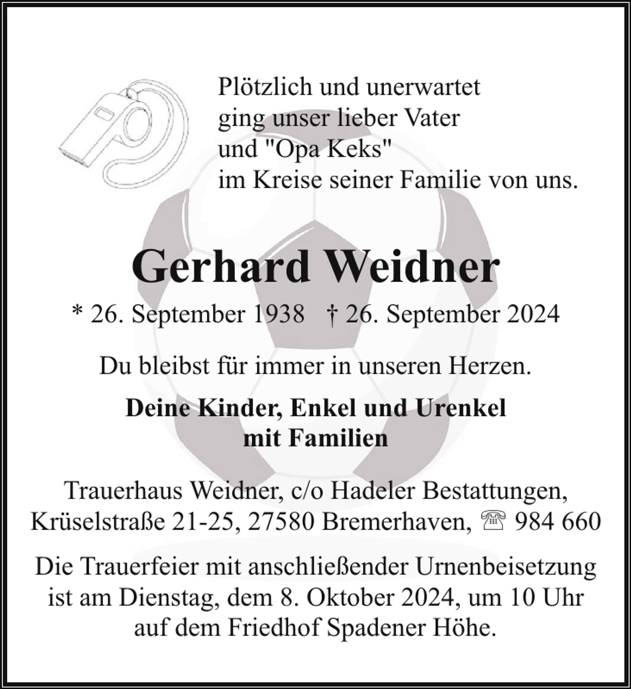 <p>Plötzlich und unerwartet<br />ging unser lieber Vater<br />und "Opa Keks"<br />im Kreise seiner Familie von uns.</p><p>Gerhard Weidner</p><p>* 26. September 1938 † 26. September 2024<br />Du bleibst für immer in unseren Herzen.<br />Deine Kinder, Enkel und Urenkel<br />mit Familien<br />Trauerhaus Weidner, c/o Hadeler Bestattungen,<br />Krüselstraße 21-25, 27580 Bremerhaven, ' 984 660<br />Die Trauerfeier mit anschließender Urnenbeisetzung<br />ist am Dienstag, dem 8. Oktober 2024, um 10 Uhr<br />auf dem Friedhof Spadener Höhe.</p>