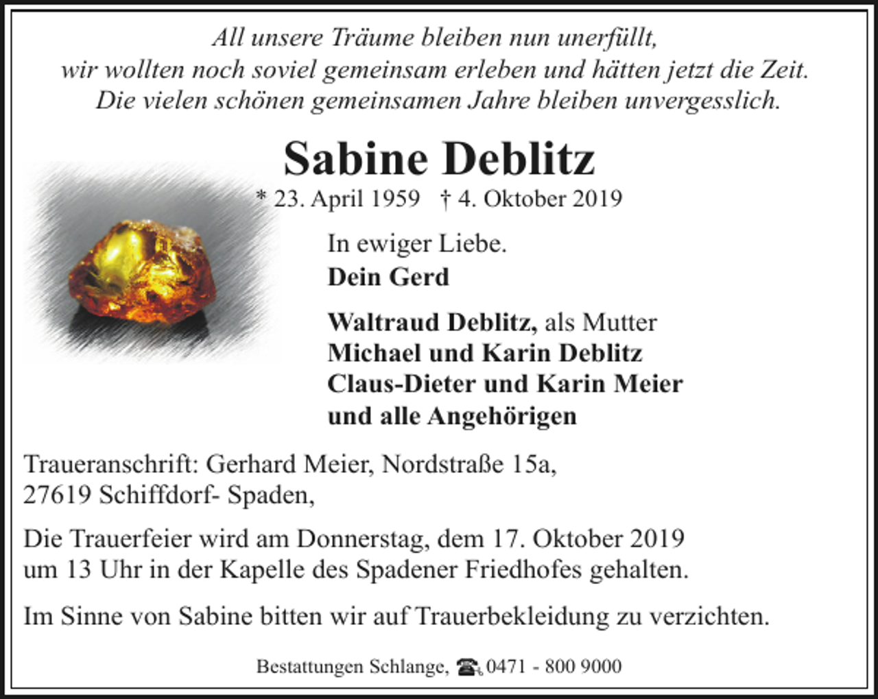 <p>All unsere Träume bleiben nun unerfüllt,<br />wir wollten noch soviel gemeinsam erleben und hätten jetzt die Zeit.<br />Die vielen schönen gemeinsamen Jahre bleiben unvergesslich.</p><p>Sabine Deblitz</p><p>* 23. April 1959 † 4. Oktober 2019</p><p>In ewiger Liebe.<br />Dein Gerd<br />Waltraud Deblitz, als Mutter<br />Michael und Karin Deblitz<br />Claus-Dieter und Karin Meier<br />und alle Angehörigen<br />Traueranschrift: Gerhard Meier, Nordstraße 15a,<br />27619 Schiffdorf- Spaden,<br />Die Trauerfeier wird am Donnerstag, dem 17. Oktober 2019<br />um 13 Uhr in der Kapelle des Spadener Friedhofes gehalten.<br />Im Sinne von Sabine bitten wir auf Trauerbekleidung zu verzichten.<br />Bestattungen Schlange,</p><p>0471 - 800 9000</p>