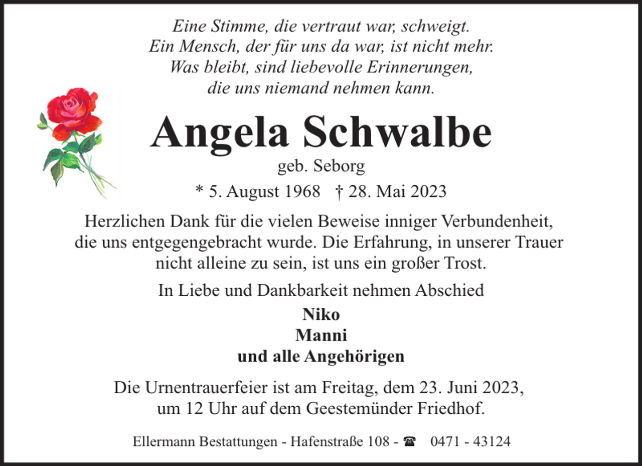 <p>Eine Stimme, die vertraut war, schweigt.<br />Ein Mensch, der für uns da war, ist nicht mehr.<br />Was bleibt, sind liebevolle Erinnerungen,<br />die uns niemand nehmen kann.</p><p>Angela Schwalbe<br />geb. Seborg<br />* 5. August 1968 † 28. Mai 2023</p><p>Herzlichen Dank für die vielen Beweise inniger Verbundenheit,<br />die uns entgegengebracht wurde. Die Erfahrung, in unserer Trauer<br />nicht alleine zu sein, ist uns ein großer Trost.<br />In Liebe und Dankbarkeit nehmen Abschied<br />Niko<br />Manni<br />und alle Angehörigen<br />Die Urnentrauerfeier ist am Freitag, dem 23. Juni 2023,<br />um 12 Uhr auf dem Geestemünder Friedhof.<br />Ellermann Bestattungen - Hafenstraße 108 - ( 0471 - 43124</p>