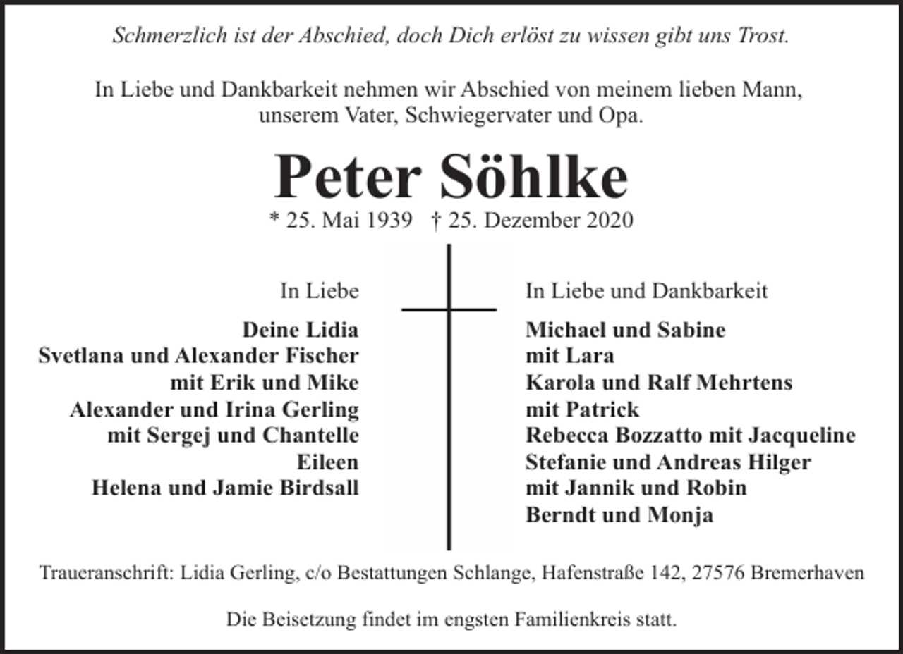 <p>Schmerzlich ist der Abschied, doch Dich erlöst zu wissen gibt uns Trost.<br />In Liebe und Dankbarkeit nehmen wir Abschied von meinem lieben Mann,<br />unserem Vater, Schwiegervater und Opa.</p><p>Peter Söhlke</p><p>* 25. Mai 1939 † 25. Dezember 2020<br />In Liebe<br />Deine Lidia<br />Svetlana und Alexander Fischer<br />mit Erik und Mike<br />Alexander und Irina Gerling<br />mit Sergej und Chantelle<br />Eileen<br />Helena und Jamie Birdsall</p><p>In Liebe und Dankbarkeit<br />Michael und Sabine<br />mit Lara<br />Karola und Ralf Mehrtens<br />mit Patrick<br />Rebecca Bozzatto mit Jacqueline<br />Stefanie und Andreas Hilger<br />mit Jannik und Robin<br />Berndt und Monja</p><p>Traueranschrift: Lidia Gerling, c/o Bestattungen Schlange, Hafenstraße 142, 27576 Bremerhaven<br />Die Beisetzung findet im engsten Familienkreis statt.</p>