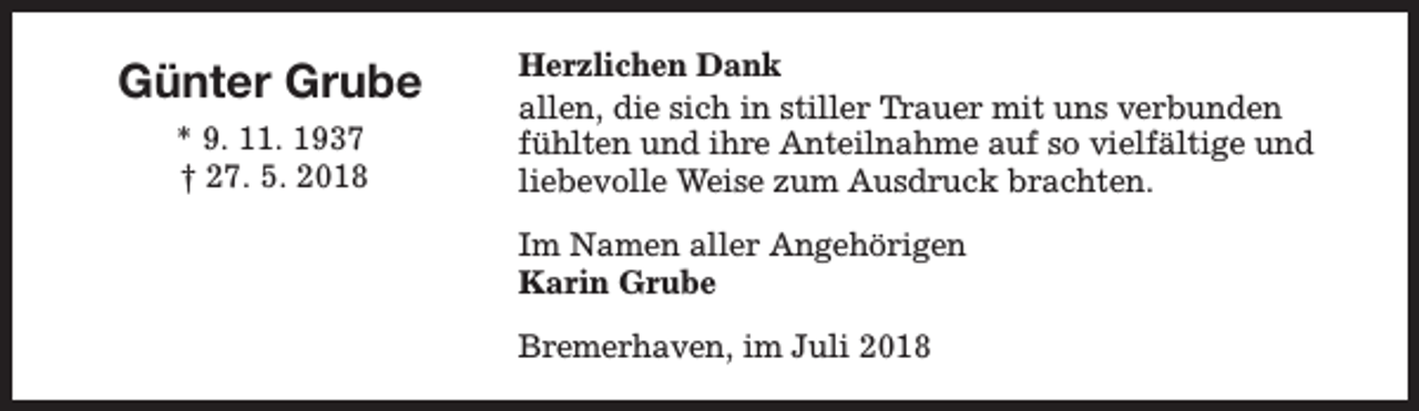 <p>Günter Grube<br />* 9. 11. 1937<br />† 27. 5. 2018</p><p>Herzlichen Dank<br />allen, die sich in stiller Trauer mit uns verbunden<br />fühlten und ihre Anteilnahme auf so vielfältige und<br />liebevolle Weise zum Ausdruck brachten.<br />Im Namen aller Angehörigen<br />Karin Grube<br />Bremerhaven, im Juli 2018</p>