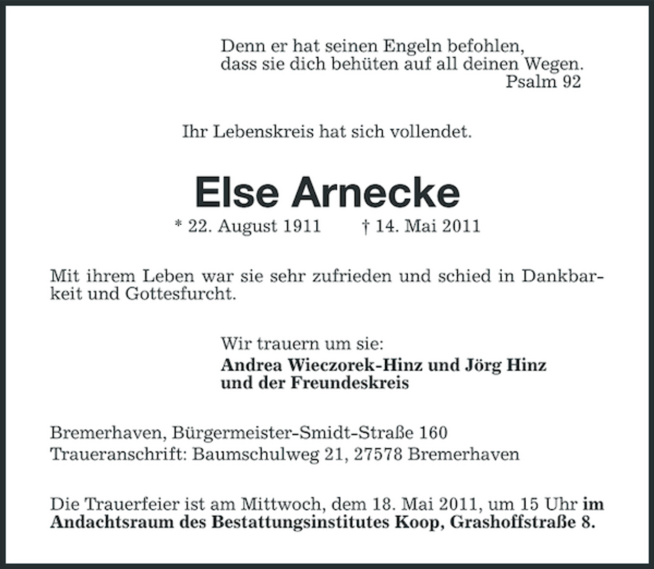 <p>Denn er hat seinen Engeln befohlen, dass sie dich behüten auf all deinen Wegen. Psalm 92 Ihr Lebenskreis hat sich vollendet.</p><p>Else Arnecke<br />* 22. August 1911 † 14. Mai 2011 Mit ihrem Leben war sie sehr zufrieden und schied in Dankbarkeit und Gottesfurcht. Wir trauern um sie: Andrea Wieczorek-Hinz und Jörg Hinz und der Freundeskreis Bremerhaven, Bürgermeister-Smidt-Straße 160 Traueranschrift: Baumschulweg 21, 27578 Bremerhaven Die Trauerfeier ist am Mittwoch, dem 18. Mai 2011, um 15 Uhr im Andachtsraum des Bestattungsinstitutes Koop, Grashoffstraße 8.</p>