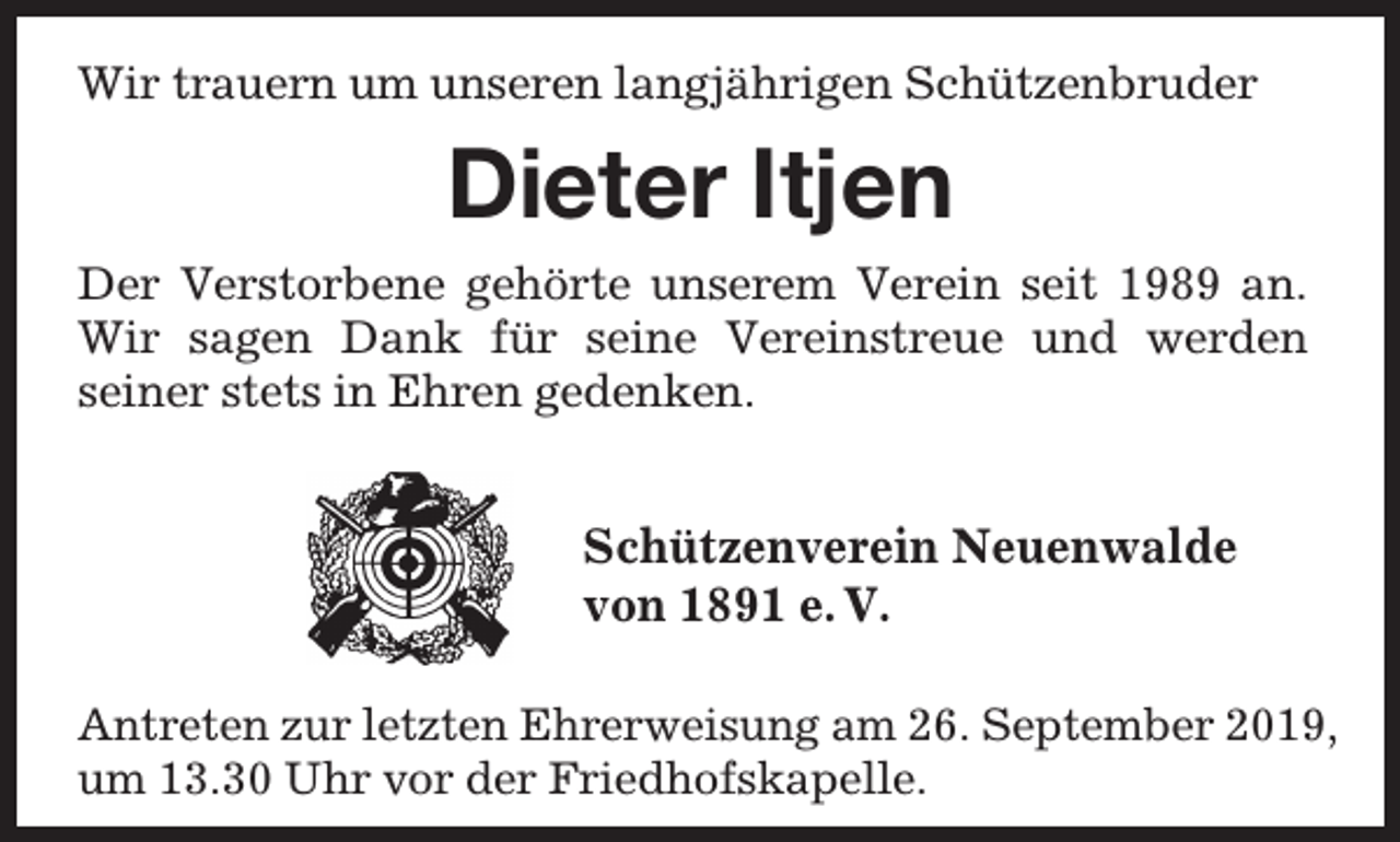 <p>Wir trauern um unseren langjährigen Schützenbruder</p><p>Dieter Itjen<br />Der Verstorbene gehörte unserem Verein seit 1989 an.<br />Wir sagen Dank für seine Vereinstreue und werden<br />seiner stets in Ehren gedenken.</p><p>Schützenverein Neuenwalde<br />von 1891 e. V.<br />Antreten zur letzten Ehrerweisung am 26. September 2019,<br />um 13.30 Uhr vor der Friedhofskapelle.</p>