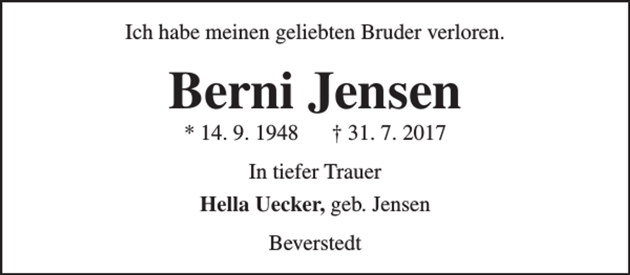 <p>Ich habe meinen geliebten Bruder verloren.</p>
<p>Berni Jensen<br />* 14. 9. 1948</p>
<p>† 31. 7. 2017</p>
<p>In tiefer Trauer<br />Hella Uecker, geb. Jensen<br />Beverstedt</p>