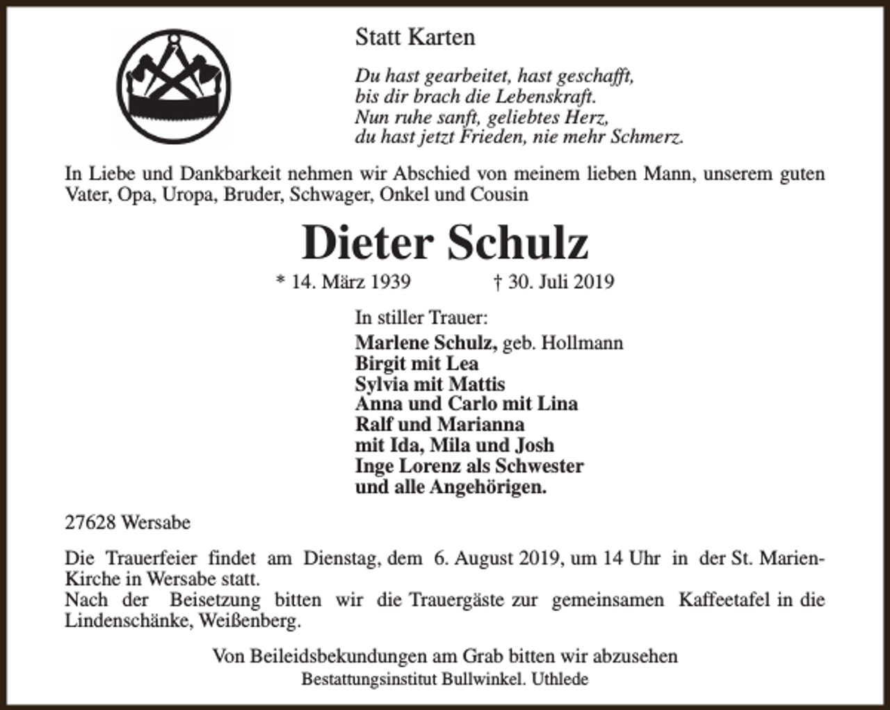 <p>Statt Karten<br />Du hast gearbeitet, hast geschafft,<br />bis dir brach die Lebenskraft.<br />Nun ruhe sanft, geliebtes Herz,<br />du hast jetzt Frieden, nie mehr Schmerz.<br />In Liebe und Dankbarkeit nehmen wir Abschied von meinem lieben Mann, unserem guten<br />Vater, Opa, Uropa, Bruder, Schwager, Onkel und Cousin</p><p>Dieter Schulz</p><p>* 14. März 1939</p><p>† 30. Juli 2019</p><p>In stiller Trauer:<br />Marlene Schulz, geb. Hollmann<br />Birgit mit Lea<br />Sylvia mit Mattis<br />Anna und Carlo mit Lina<br />Ralf und Marianna<br />mit Ida, Mila und Josh<br />Inge Lorenz als Schwester<br />und alle Angehörigen.<br />27628 Wersabe<br />Die Trauerfeier findet am Dienstag, dem 6. August 2019, um 14 Uhr in der St. MarienKirche in Wersabe statt.<br />Nach der Beisetzung bitten wir die Trauergäste zur gemeinsamen Kaffeetafel in die<br />Lindenschänke, Weißenberg.<br />Von Beileidsbekundungen am Grab bitten wir abzusehen<br />Bestattungsinstitut Bullwinkel. Uthlede</p>