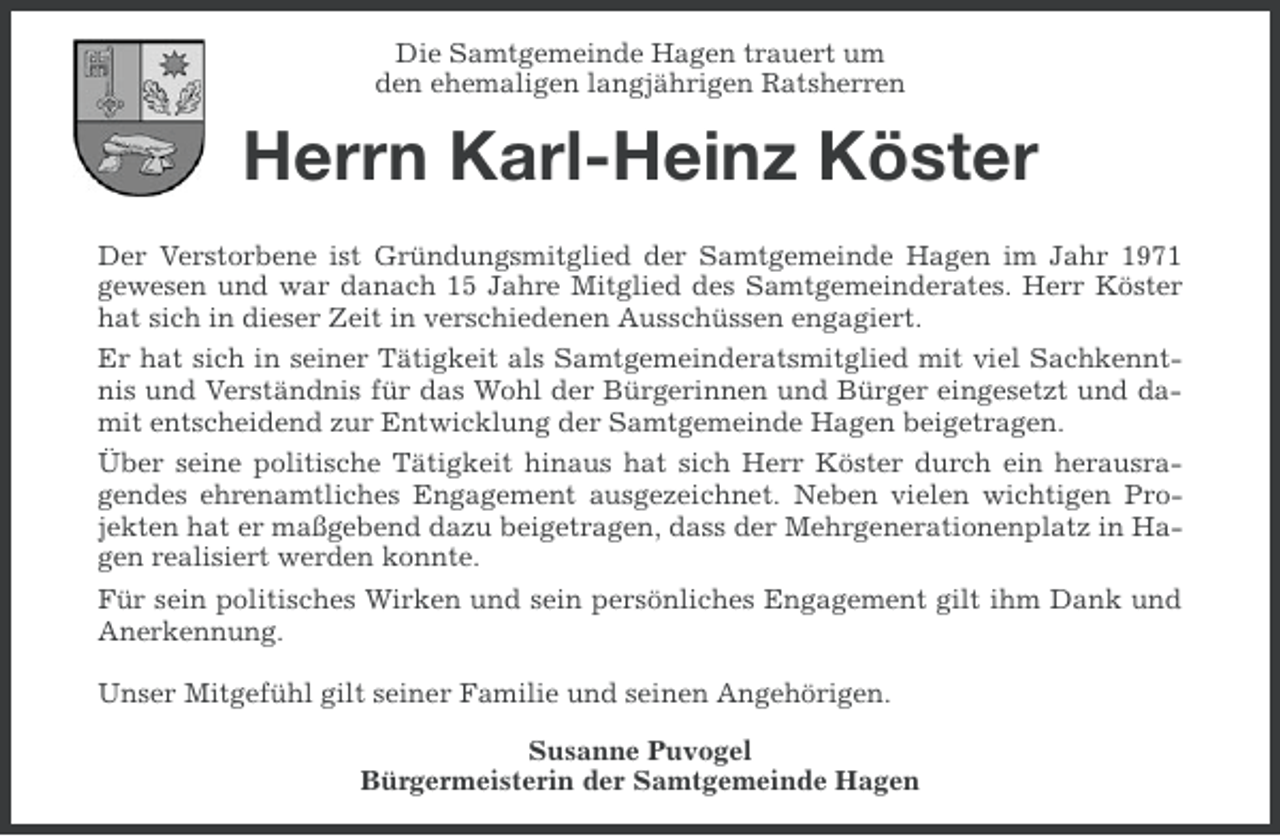 <p>Die Samtgemeinde Hagen trauert um<br />den ehemaligen langjährigen Ratsherren</p><p>Herrn Karl-Heinz Köster<br />Der Verstorbene ist Gründungsmitglied der Samtgemeinde Hagen im Jahr 1971<br />gewesen und war danach 15 Jahre Mitglied des Samtgemeinderates. Herr Köster<br />hat sich in dieser Zeit in verschiedenen Ausschüssen engagiert.<br />Er hat sich in seiner Tätigkeit als Samtgemeinderatsmitglied mit viel Sachkenntnis und Verständnis für das Wohl der Bürgerinnen und Bürger eingesetzt und damit entscheidend zur Entwicklung der Samtgemeinde Hagen beigetragen.<br />Über seine politische Tätigkeit hinaus hat sich Herr Köster durch ein herausragendes ehrenamtliches Engagement ausgezeichnet. Neben vielen wichtigen Projekten hat er maßgebend dazu beigetragen, dass der Mehrgenerationenplatz in Hagen realisiert werden konnte.<br />Für sein politisches Wirken und sein persönliches Engagement gilt ihm Dank und<br />Anerkennung.<br />Unser Mitgefühl gilt seiner Familie und seinen Angehörigen.<br />Susanne Puvogel<br />Bürgermeisterin der Samtgemeinde Hagen</p>