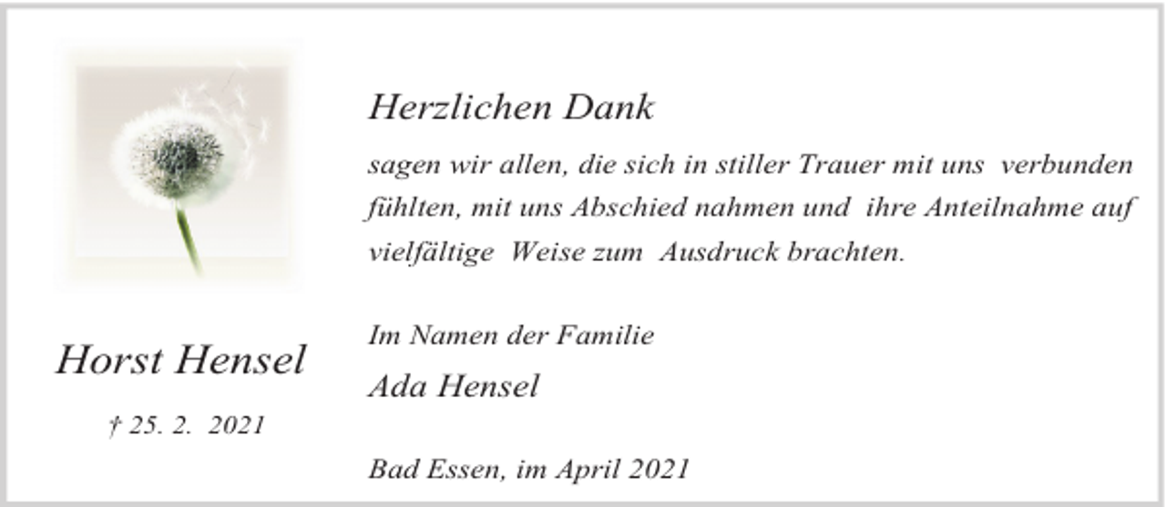 <p>Herzlichen Dank<br />sagen wir allen, die sich in stiller Trauer mit uns verbunden<br />fühlten, mit uns Abschied nahmen und ihre Anteilnahme auf<br />vielfältige Weise zum Ausdruck brachten.</p><p>Horst Hensel<br />† 25. 2. 2021</p><p>Im Namen der Familie</p><p>Ada Hensel</p><p>Bad Essen, im April 2021</p>