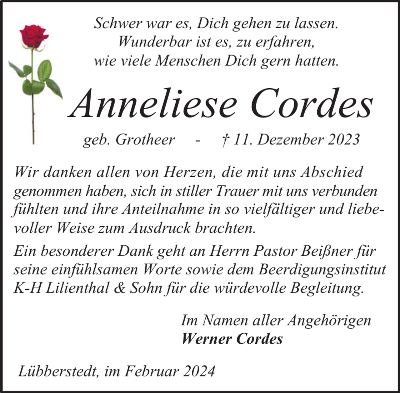 <p>Schwer war es, Dich gehen zu lassen.<br />Wunderbar ist es, zu erfahren,<br />wie viele Menschen Dich gern hatten.</p><p>Anneliese Cordes<br />geb. Grotheer</p><p>-</p><p>† 11. Dezember 2023</p><p>Wir danken allen von Herzen, die mit uns Abschied<br />genommen haben, sich in stiller Trauer mit uns verbunden<br />fühlten und ihre Anteilnahme in so vielfältiger und liebevoller Weise zum Ausdruck brachten.<br />Ein besonderer Dank geht an Herrn Pastor Beißner für<br />seine einfühlsamen Worte sowie dem Beerdigungsinstitut<br />K-H Lilienthal &amp; Sohn für die würdevolle Begleitung.<br />Im Namen aller Angehörigen<br />Werner Cordes<br />Lübberstedt, im Februar 2024</p>