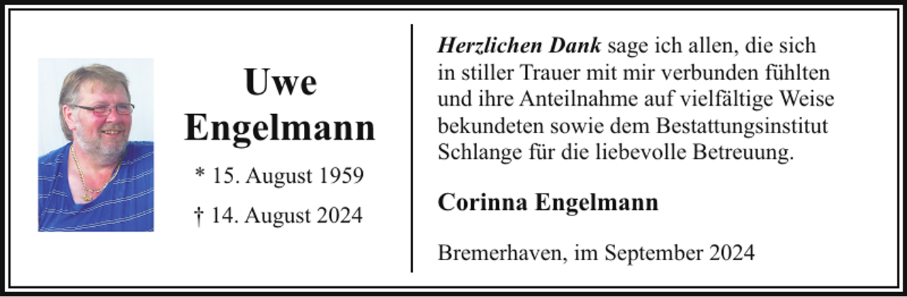<p>Uwe<br />Engelmann<br />* 15. August 1959<br />† 14. August 2024</p><p>Herzlichen Dank sage ich allen, die sich<br />in stiller Trauer mit mir verbunden fühlten<br />und ihre Anteilnahme auf vielfältige Weise<br />bekundeten sowie dem Bestattungsinstitut<br />Schlange für die liebevolle Betreuung.</p><p>Corinna Engelmann<br />Bremerhaven, im September 2024</p>