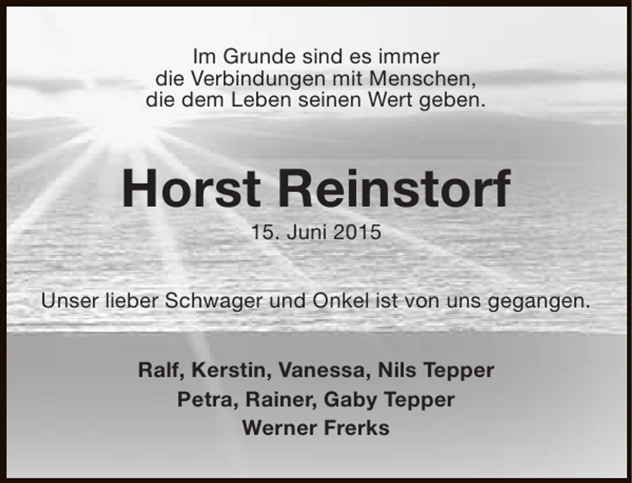 <p>Im Grunde sind es immer<br />die Verbindungen mit Menschen,<br />die dem Leben seinen Wert geben.</p><p>Horst Reinstorf<br />15. Juni 2015</p><p>Unser lieber Schwager und Onkel ist von uns gegangen.<br />Ralf, Kerstin, Vanessa, Nils Tepper<br />Petra, Rainer, Gaby Tepper<br />Werner Frerks</p>