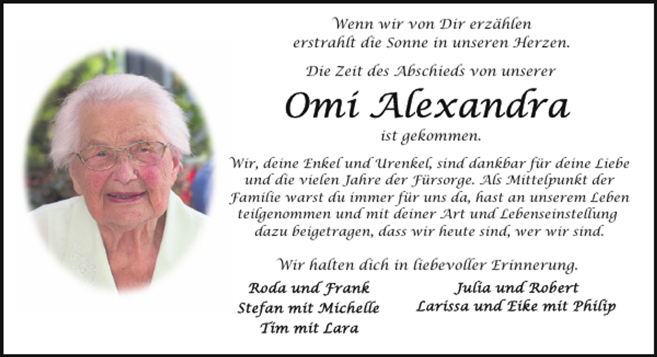 <p>Wenn wir von Dir erzählen<br />erstrahlt die Sonne in unseren Herzen.<br />Die Zeit des Abschieds von unserer</p><p>ist gekommen.<br />Wir, deine Enkel und Urenkel, sind dankbar für deine Liebe<br />und die vielen Jahre der Fürsorge. Als Mittelpunkt der<br />Familie warst du immer für uns da, hast an unserem Leben<br />teilgenommen und mit deiner Art und Lebenseinstellung<br />dazu beigetragen, dass wir heute sind, wer wir sind.</p><p>Wir halten dich in liebevoller Erinnerung.</p>