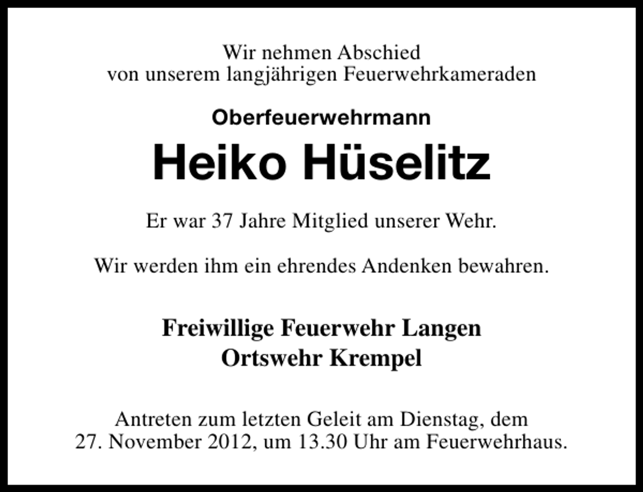 <p>Wir nehmen Abschied<br />von unserem langjährigen Feuerwehrkameraden<br />Oberfeuerwehrmann</p><p>Heiko Hüselitz<br />Er war 37 Jahre Mitglied unserer Wehr.<br />Wir werden ihm ein ehrendes Andenken bewahren.</p><p>Freiwillige Feuerwehr Langen<br />Ortswehr Krempel<br />Antreten zum letzten Geleit am Dienstag, dem<br />27. November 2012, um 13.30 Uhr am Feuerwehrhaus.</p>
