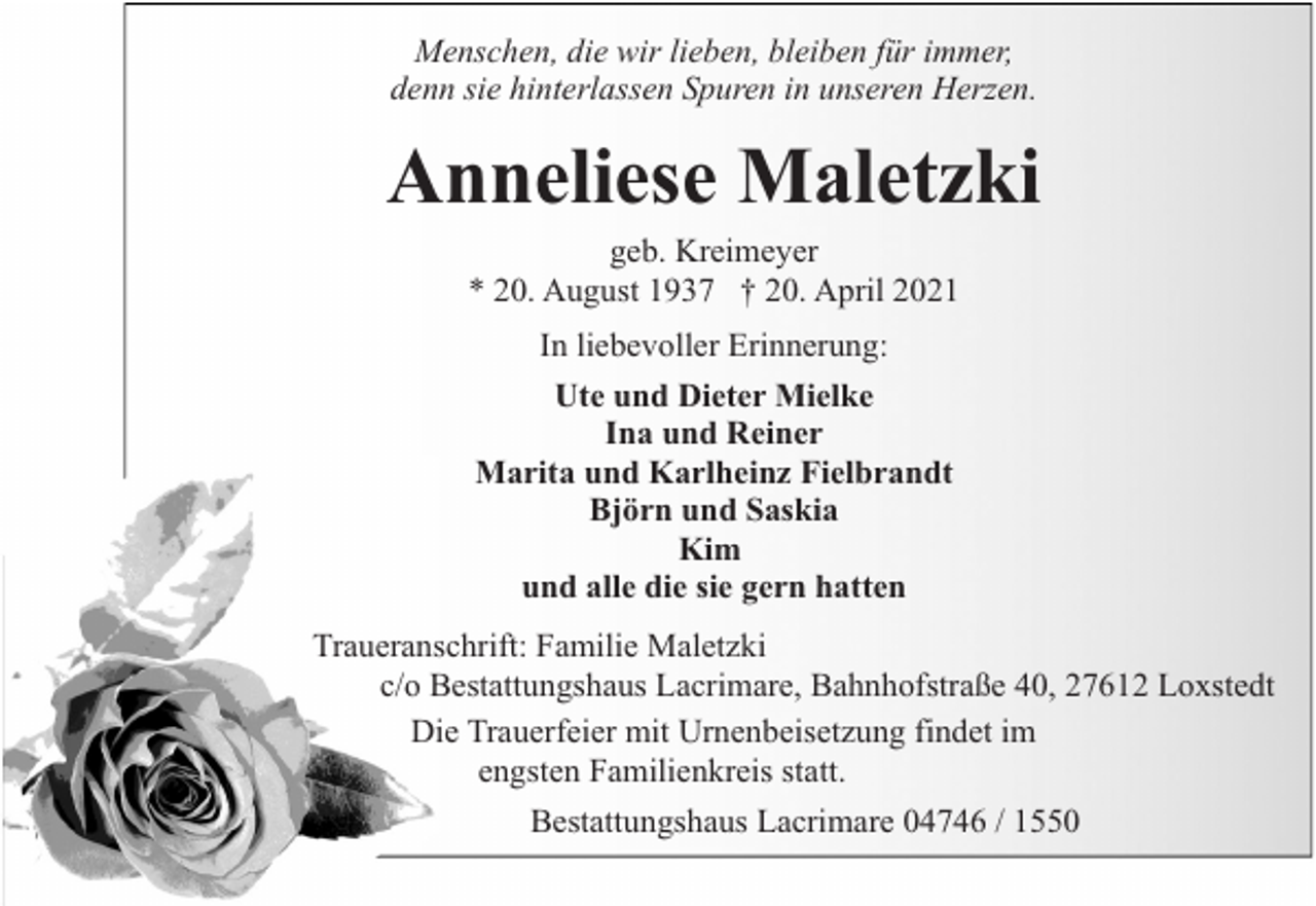 <p>Menschen, die wir lieben, bleiben für immer,<br />denn sie hinterlassen Spuren in unseren Herzen.</p><p>Anneliese Maletzki<br />geb. Kreimeyer<br />* 20. August 1937 † 20. April 2021<br />In liebevoller Erinnerung:<br />Ute und Dieter Mielke<br />Ina und Reiner<br />Marita und Karlheinz Fielbrandt<br />Björn und Saskia<br />Kim<br />und alle die sie gern hatten<br />Traueranschrift: Familie Maletzki<br />c/o Bestattungshaus Lacrimare, Bahnhofstraße 40, 27612 Loxstedt<br />Die Trauerfeier mit Urnenbeisetzung findet im<br />engsten Familienkreis statt.<br />Bestattungshaus Lacrimare 04746 / 1550</p>