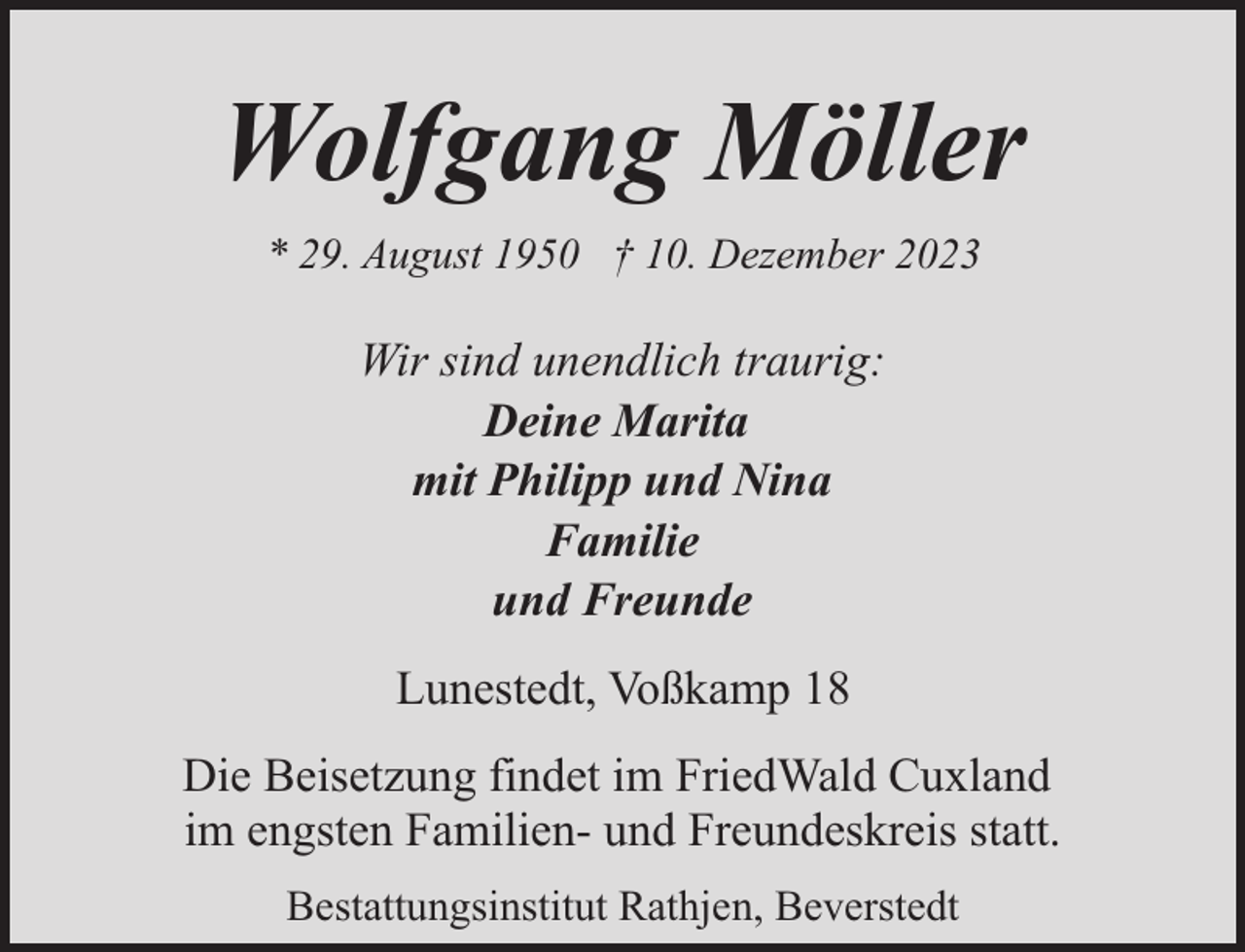 <p>Wolfgang Möller<br />* 29. August 1950 † 10. Dezember 2023</p><p>Wir sind unendlich traurig:<br />Deine Marita<br />mit Philipp und Nina<br />Familie<br />und Freunde<br />Lunestedt, Voßkamp 18<br />Die Beisetzung findet im FriedWald Cuxland<br />im engsten Familien- und Freundeskreis statt.<br />Bestattungsinstitut Rathjen, Beverstedt</p>
