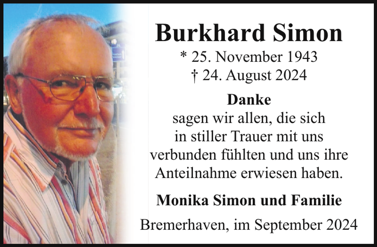 <p>Burkhard Simon<br />* 25. November 1943<br />† 24. August 2024</p><p>Danke<br />sagen wir allen, die sich<br />in stiller Trauer mit uns<br />verbunden fühlten und uns ihre<br />Anteilnahme erwiesen haben.<br />Monika Simon und Familie<br />Bremerhaven, im September 2024</p>