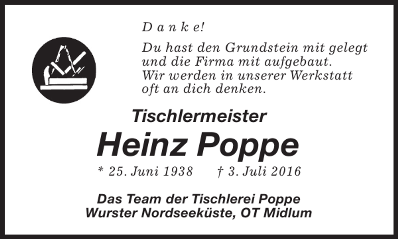 <p>D a n k e!<br />Du hast den Grundstein mit gelegt<br />und die Firma mit aufgebaut.<br />Wir werden in unserer Werkstatt<br />oft an dich denken.</p><p>Tischlermeister</p><p>Heinz Poppe</p><p>* 25. Juni 1938</p><p>† 3. Juli 2016</p><p>Das Team der Tischlerei Poppe<br />Wurster Nordseeküste, OT Midlum</p>