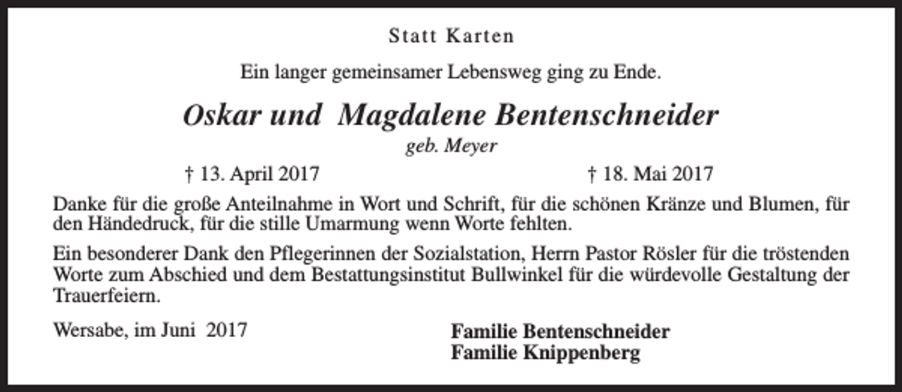 <p>Statt Karten<br />Ein langer gemeinsamer Lebensweg ging zu Ende.</p><p>Oskar und Magdalene Bentenschneider</p><p>geb. Meyer<br />† 13. April 2017<br />† 18. Mai 2017<br />Danke für die große Anteilnahme in Wort und Schrift, für die schönen Kränze und Blumen, für<br />den Händedruck, für die stille Umarmung wenn Worte fehlten.<br />Ein besonderer Dank den Pflegerinnen der Sozialstation, Herrn Pastor Rösler für die tröstenden<br />Worte zum Abschied und dem Bestattungsinstitut Bullwinkel für die würdevolle Gestaltung der<br />Trauerfeiern.<br />Wersabe, im Juni 2017</p><p>Familie Bentenschneider<br />Familie Knippenberg</p>