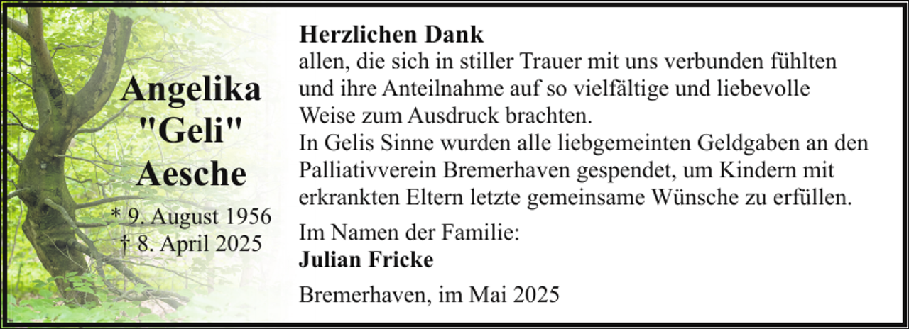 <p>Herzlichen Dank</p><p>Angelika<br />"Geli"<br />Aesche<br />* 9. August 1956<br />† 8. April 2025</p><p>allen, die sich in stiller Trauer mit uns verbunden fühlten<br />und ihre Anteilnahme auf so vielfältige und liebevolle<br />Weise zum Ausdruck brachten.<br />In Gelis Sinne wurden alle liebgemeinten Geldgaben an den<br />Palliativverein Bremerhaven gespendet, um Kindern mit<br />erkrankten Eltern letzte gemeinsame Wünsche zu erfüllen.<br />Im Namen der Familie:<br />Julian Fricke<br />Bremerhaven, im Mai 2025</p>