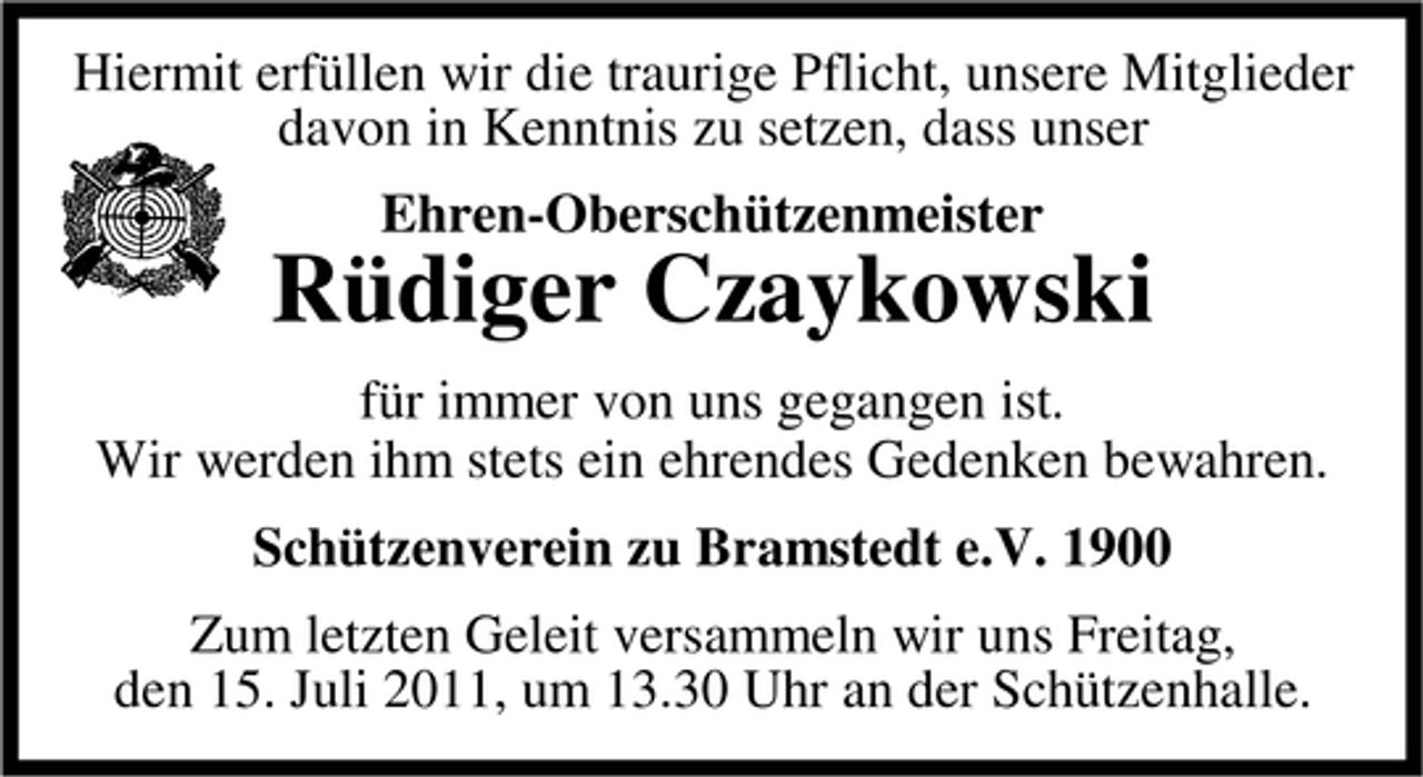 <p>Hiermit erfüllen wir die traurige Pflicht, unsere Mitglieder<br />davon in Kenntnis zu setzen, dass unser<br />Ehren-Oberschützenmeister</p><p>Rüdiger Czaykowski<br />für immer von uns gegangen ist.<br />Wir werden ihm stets ein ehrendes Gedenken bewahren.<br />Schützenverein zu Bramstedt e.V. 1900<br />Zum letzten Geleit versammeln wir uns Freitag,<br />den 15. Juli 2011, um 13.30 Uhr an der Schützenhalle.</p>