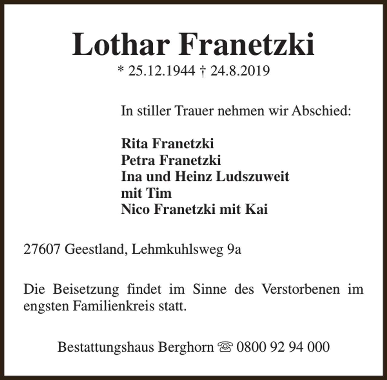 <p>Lothar Franetzki<br />* 25.12.1944 † 24.8.2019</p><p>In stiller Trauer nehmen wir Abschied:<br />Rita Franetzki<br />Petra Franetzki<br />Ina und Heinz Ludszuweit<br />mit Tim<br />Nico Franetzki mit Kai<br />27607 Geestland, Lehmkuhlsweg 9a<br />Die Beisetzung findet im Sinne des Verstorbenen im<br />engsten Familienkreis statt.<br />Bestattungshaus Berghorn s 0800 92 94 000</p>
