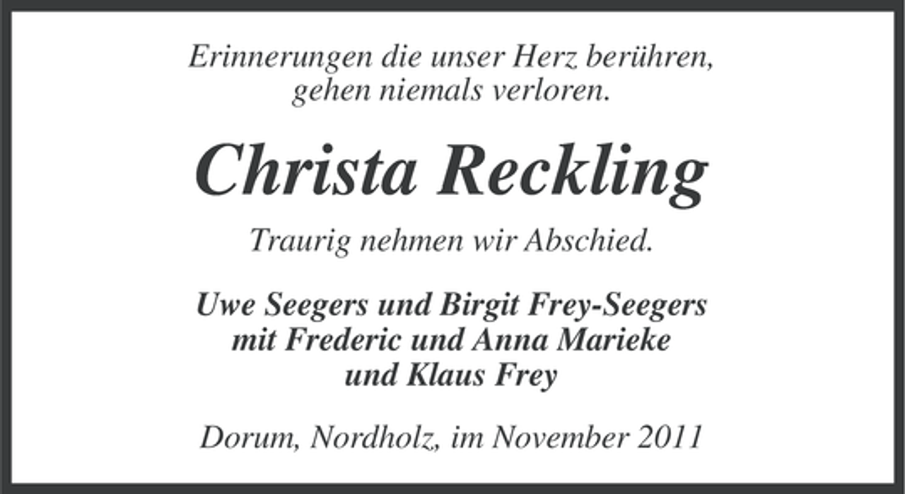 <p>Erinnerungen die unser Herz berühren,<br />gehen niemals verloren.</p><p>Christa Reckling<br />Traurig nehmen wir Abschied.<br />Uwe Seegers und Birgit Frey-Seegers<br />mit Frederic und Anna Marieke<br />und Klaus Frey<br />Dorum, Nordholz, im November 2011</p>