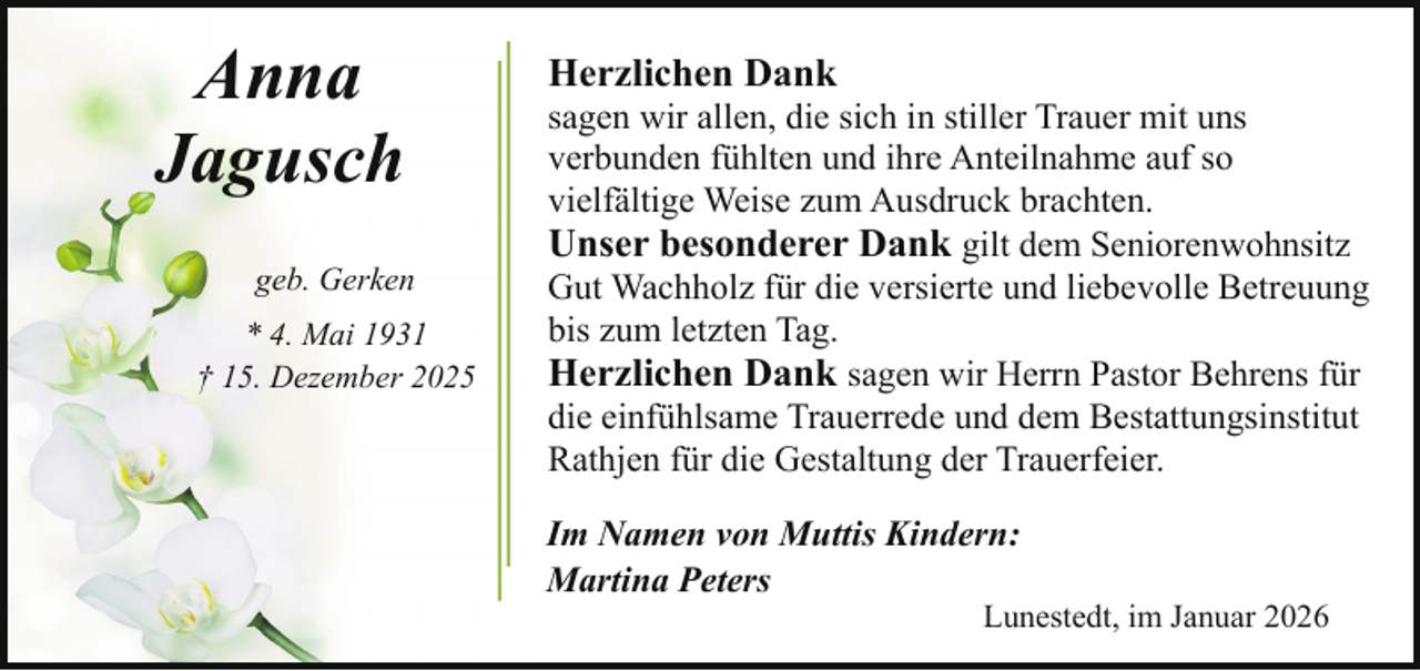<p>Anna<br />Jagusch<br />geb. Gerken<br />* 4. Mai 1931<br />† 15. Dezember 2025</p><p>Herzlichen Dank</p><p>sagen wir allen, die sich in stiller Trauer mit uns<br />verbunden fühlten und ihre Anteilnahme auf so<br />vielfältige Weise zum Ausdruck brachten.<br />Unser besonderer Dank gilt dem Seniorenwohnsitz<br />Gut Wachholz für die versierte und liebevolle Betreuung<br />bis zum letzten Tag.<br />Herzlichen Dank sagen wir Herrn Pastor Behrens für<br />die einfühlsame Trauerrede und dem Bestattungsinstitut<br />Rathjen für die Gestaltung der Trauerfeier.<br />Im Namen von Muttis Kindern:<br />Martina Peters</p><p>Lunestedt, im Januar 2026</p>