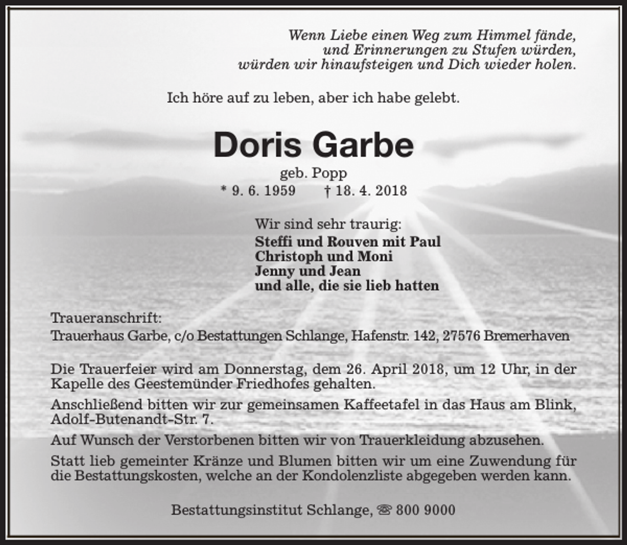 <p>Wenn Liebe einen Weg zum Himmel fände,<br />und Erinnerungen zu Stufen würden,<br />würden wir hinaufsteigen und Dich wieder holen.<br />Ich höre auf zu leben, aber ich habe gelebt.</p><p>Doris Garbe<br />geb. Popp<br />* 9. 6. 1959<br />† 18. 4. 2018</p><p>Wir sind sehr traurig:<br />Steffi und Rouven mit Paul<br />Christoph und Moni<br />Jenny und Jean<br />und alle, die sie lieb hatten<br />Traueranschrift:<br />Trauerhaus Garbe, c/o Bestattungen Schlange, Hafenstr. 142, 27576 Bremerhaven<br />Die Trauerfeier wird am Donnerstag, dem 26. April 2018, um 12 Uhr, in der<br />Kapelle des Geestemünder Friedhofes gehalten.<br />Anschließend bitten wir zur gemeinsamen Kaffeetafel in das Haus am Blink,<br />Adolf-Butenandt-Str. 7.<br />Auf Wunsch der Verstorbenen bitten wir von Trauerkleidung abzusehen.<br />Statt lieb gemeinter Kränze und Blumen bitten wir um eine Zuwendung für<br />die Bestattungskosten, welche an der Kondolenzliste abgegeben werden kann.<br />Bestattungsinstitut Schlange, s 800 9000</p>