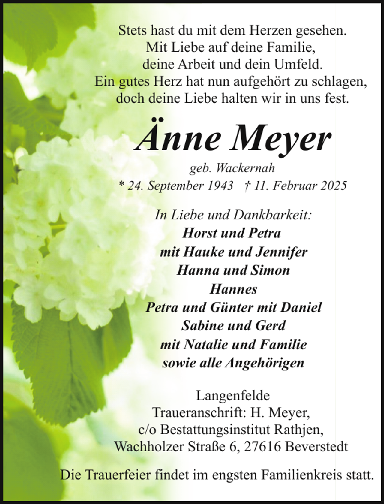 <p>Stets hast du mit dem Herzen gesehen.<br />Mit Liebe auf deine Familie,<br />deine Arbeit und dein Umfeld.<br />Ein gutes Herz hat nun aufgehört zu schlagen,<br />doch deine Liebe halten wir in uns fest.</p><p>Änne Meyer</p><p>geb. Wackernah<br />* 24. September 1943 † 11. Februar 2025</p><p>In Liebe und Dankbarkeit:<br />Horst und Petra<br />mit Hauke und Jennifer<br />Hanna und Simon<br />Hannes<br />Petra und Günter mit Daniel<br />Sabine und Gerd<br />mit Natalie und Familie<br />sowie alle Angehörigen<br />Langenfelde<br />Traueranschrift: H. Meyer,<br />c/o Bestattungsinstitut Rathjen,<br />Wachholzer Straße 6, 27616 Beverstedt<br />Die Trauerfeier findet im engsten Familienkreis statt.</p>