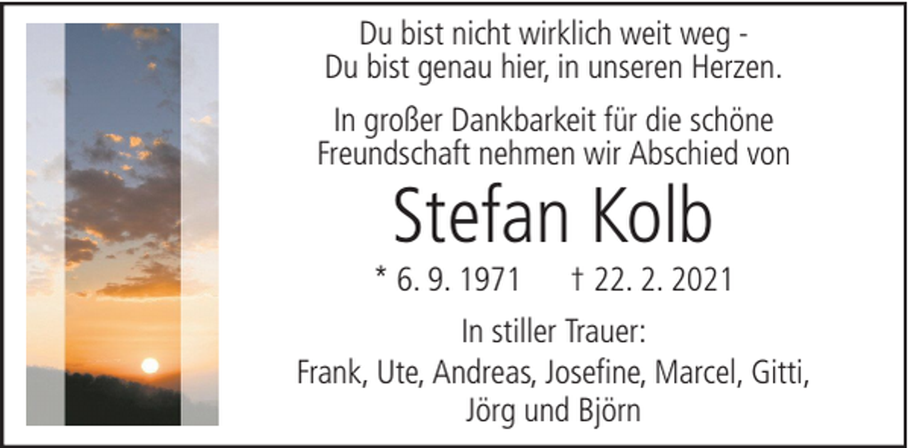 <p>Du bist nicht wirklich weit weg Du bist genau hier, in unseren Herzen.<br />In großer Dankbarkeit für die schöne<br />Freundschaft nehmen wir Abschied von</p><p>Stefan Kolb</p><p>* 6. 9. 1971</p><p>† 22. 2. 2021</p><p>In stiller Trauer:<br />Frank, Ute, Andreas, Josefine, Marcel, Gitti,<br />Jörg und Björn</p>