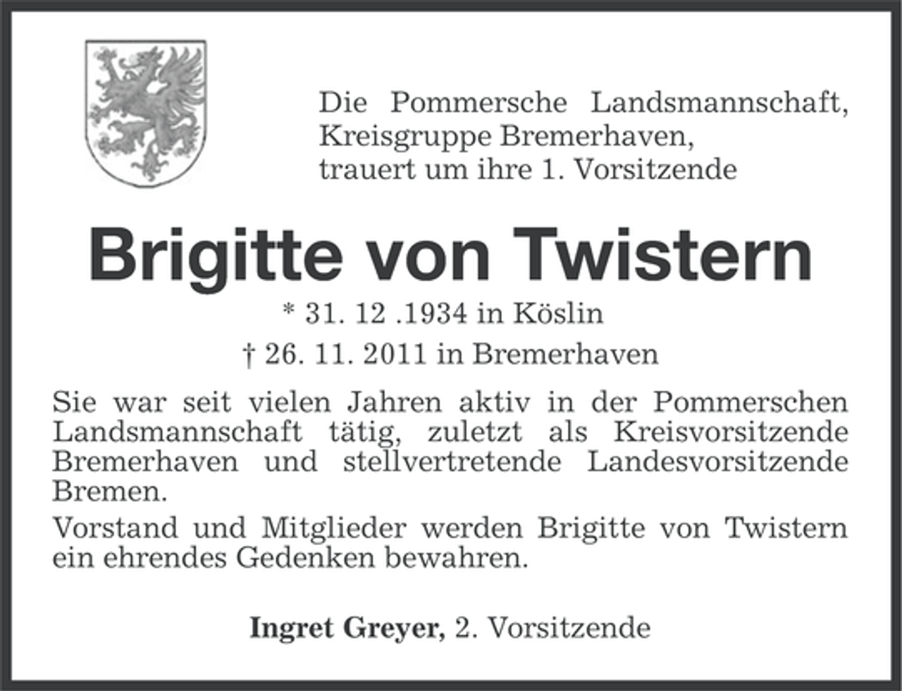 <p>Die Pommersche Landsmannschaft,<br />Kreisgruppe Bremerhaven,<br />trauert um ihre 1. Vorsitzende</p><p>Brigitte von Twistern<br />* 31. 12 .1934 in Köslin<br />† 26. 11. 2011 in Bremerhaven<br />Sie war seit vielen Jahren aktiv in der Pommerschen<br />Landsmannschaft tätig, zuletzt als Kreisvorsitzende<br />Bremerhaven und stellvertretende Landesvorsitzende<br />Bremen.<br />Vorstand und Mitglieder werden Brigitte von Twistern<br />ein ehrendes Gedenken bewahren.<br />Ingret Greyer, 2. Vorsitzende</p>