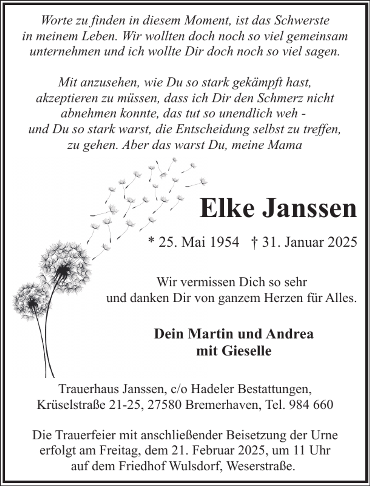 <p>Worte zu finden in diesem Moment, ist das Schwerste<br />in meinem Leben. Wir wollten doch noch so viel gemeinsam<br />unternehmen und ich wollte Dir doch noch so viel sagen.<br />Mit anzusehen, wie Du so stark gekämpft hast,<br />akzeptieren zu müssen, dass ich Dir den Schmerz nicht<br />abnehmen konnte, das tut so unendlich weh und Du so stark warst, die Entscheidung selbst zu treffen,<br />zu gehen. Aber das warst Du, meine Mama</p><p>Elke Janssen<br />* 25. Mai 1954 † 31. Januar 2025<br />Wir vermissen Dich so sehr<br />und danken Dir von ganzem Herzen für Alles.</p><p>Dein Martin und Andrea<br />mit Gieselle<br />Trauerhaus Janssen, c/o Hadeler Bestattungen,<br />Krüselstraße 21-25, 27580 Bremerhaven, Tel. 984 660<br />Die Trauerfeier mit anschließender Beisetzung der Urne<br />erfolgt am Freitag, dem 21. Februar 2025, um 11 Uhr<br />auf dem Friedhof Wulsdorf, Weserstraße.</p>
