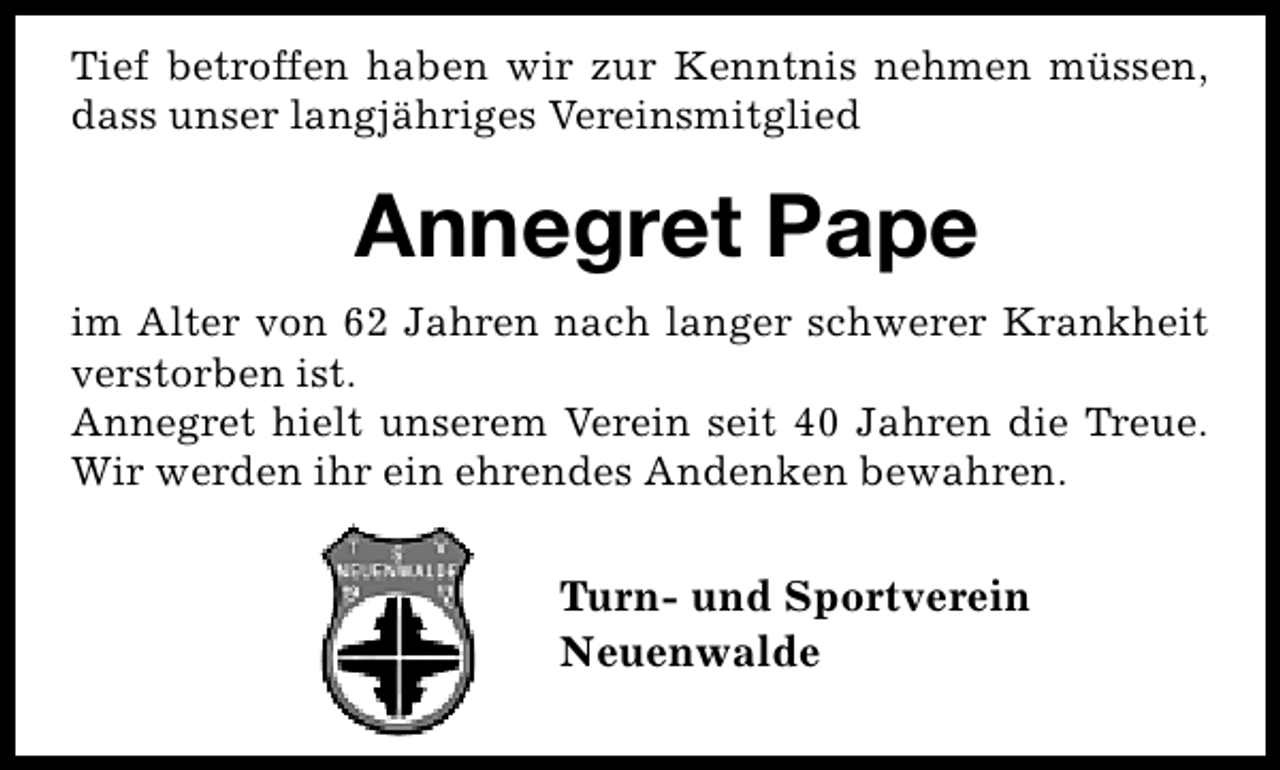 <p>Tief betroffen haben wir zur Kenntnis nehmen müssen,<br />dass unser langjähriges Vereinsmitglied</p><p>Annegret Pape<br />im Alter von 62 Jahren nach langer schwerer Krankheit<br />verstorben ist.<br />Annegret hielt unserem Verein seit 40 Jahren die Treue.<br />Wir werden ihr ein ehrendes Andenken bewahren.</p><p>Turn- und Sportverein<br />Neuenwalde</p>