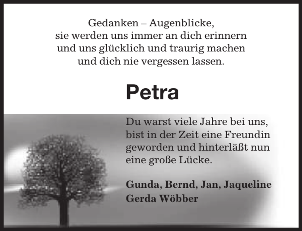 <p>Gedanken – Augenblicke,<br />sie werden uns immer an dich erinnern<br />und uns glücklich und traurig machen<br />und dich nie vergessen lassen.</p><p>Petra<br />Du warst viele Jahre bei uns,<br />bist in der Zeit eine Freundin<br />geworden und hinterläßt nun<br />eine große Lücke.<br />Gunda, Bernd, Jan, Jaqueline<br />Gerda Wöbber</p>