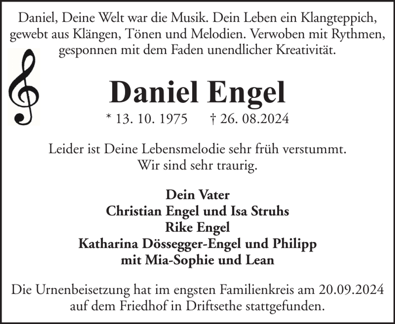 <p>Daniel, Deine Welt war die Musik. Dein Leben ein Klangteppich,<br />gewebt aus Klängen, Tönen und Melodien. Verwoben mit Rythmen,<br />gesponnen mit dem Faden unendlicher Kreativität.</p><p>Daniel Engel</p><p>* 13. 10. 1975</p><p>† 26. 08.2024</p><p>Leider ist Deine Lebensmelodie sehr früh verstummt.<br />Wir sind sehr traurig.<br />Dein Vater<br />Christian Engel und Isa Struhs<br />Rike Engel<br />Katharina Dössegger-Engel und Philipp<br />mit Mia-Sophie und Lean<br />Die Urnenbeisetzung hat im engsten Familienkreis am 20.09.2024<br />auf dem Friedhof in Driftsethe stattgefunden.</p>