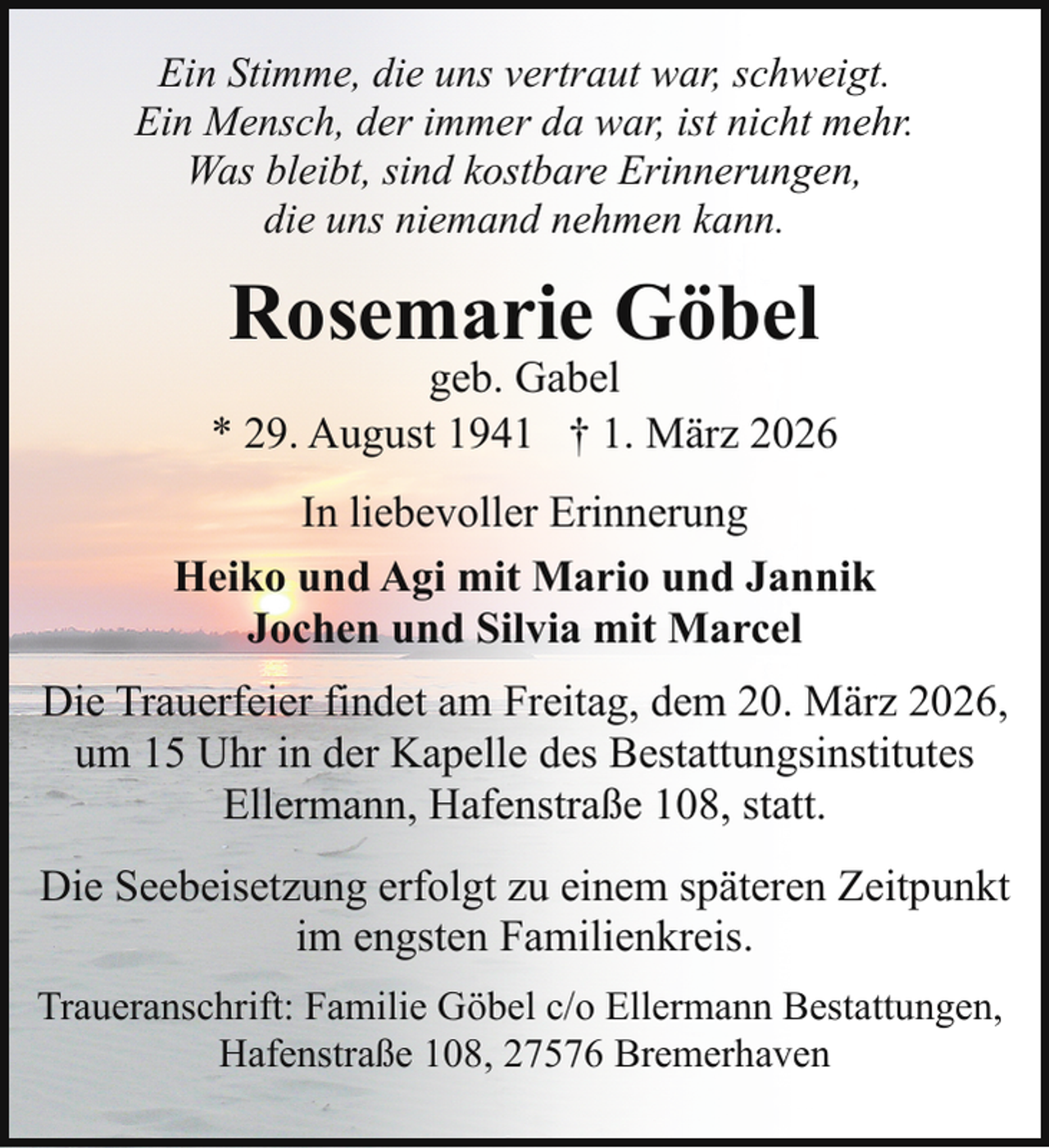 <p>Ein Stimme, die uns vertraut war, schweigt.<br />Ein Mensch, der immer da war, ist nicht mehr.<br />Was bleibt, sind kostbare Erinnerungen,<br />die uns niemand nehmen kann.</p><p>Rosemarie Göbel</p><p>geb. Gabel<br />* 29. August 1941 † 1. März 2026<br />In liebevoller Erinnerung<br />Heiko und Agi mit Mario und Jannik<br />Jochen und Silvia mit Marcel<br />Die Trauerfeier findet am Freitag, dem 20. März 2026,<br />um 15 Uhr in der Kapelle des Bestattungsinstitutes<br />Ellermann, Hafenstraße 108, statt.<br />Die Seebeisetzung erfolgt zu einem späteren Zeitpunkt<br />im engsten Familienkreis.<br />Traueranschrift: Familie Göbel c/o Ellermann Bestattungen,<br />Hafenstraße 108, 27576 Bremerhaven</p>