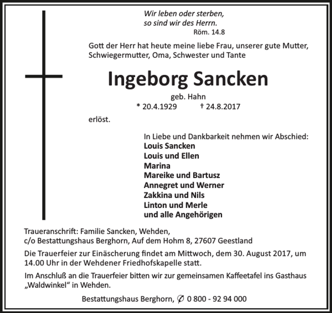 <p>Wir leben oder sterben,<br />so sind wir des Herrn.</p><p>Röm. 14.8</p><p>Go der Herr hat heute meine liebe Frau, unserer gute Mu er,<br />Schwiegermu er, Oma, Schwester und Tante</p><p>Ingeborg Sancken<br />geb. Hahn<br />* 20.4.1929<br />† 24.8.2017</p><p>erlöst.<br />In Liebe und Dankbarkeit nehmen wir Abschied:<br />Louis Sancken<br />Louis und Ellen<br />Marina<br />Mareike und Bartusz<br />Annegret und Werner<br />Zakkina und Nils<br />Linton und Merle<br />und alle Angehörigen<br />Traueranschri : Familie Sancken, Wehden,<br />c/o Besta ungshaus Berghorn, Auf dem Hohm 8, 27607 Geestland<br />Die Trauerfeier zur Einäscherung ﬁndet am Mi woch, dem 30. August 2017, um<br />14.00 Uhr in der Wehdener Friedhofskapelle sta .<br />Im Anschluß an die Trauerfeier bi en wir zur gemeinsamen Kaﬀeetafel ins Gasthaus<br />„Waldwinkel“ in Wehden.<br />Besta ungshaus Berghorn, * 0 800 - 92 94 000</p>