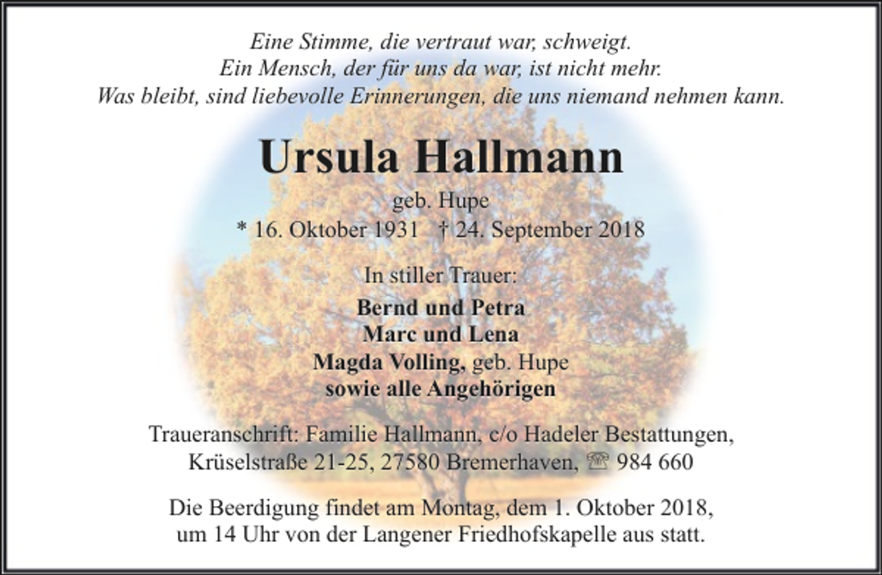 <p>Eine Stimme, die vertraut war, schweigt.<br />Ein Mensch, der für uns da war, ist nicht mehr.<br />Was bleibt, sind liebevolle Erinnerungen, die uns niemand nehmen kann.</p><p>Ursula Hallmann</p><p>geb. Hupe<br />* 16. Oktober 1931 † 24. September 2018<br />In stiller Trauer:<br />Bernd und Petra<br />Marc und Lena<br />Magda Volling, geb. Hupe<br />sowie alle Angehörigen<br />Traueranschrift: Familie Hallmann, c/o Hadeler Bestattungen,<br />Krüselstraße 21-25, 27580 Bremerhaven, ' 984 660<br />Die Beerdigung findet am Montag, dem 1. Oktober 2018,<br />um 14 Uhr von der Langener Friedhofskapelle aus statt.</p>