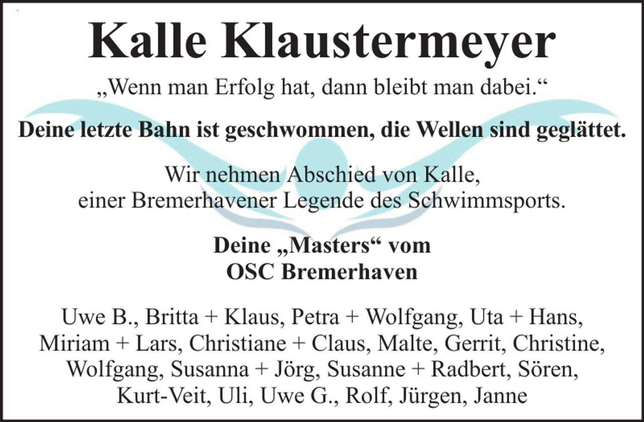<p>Kalle Klaustermeyer<br />„Wenn man Erfolg hat, dann bleibt man dabei.“<br />Deine letzte Bahn ist geschwommen, die Wellen sind geglättet.<br />Wir nehmen Abschied von Kalle,<br />einer Bremerhavener Legende des Schwimmsports.<br />Deine „Masters“ vom<br />OSC Bremerhaven<br />Uwe B., Britta + Klaus, Petra + Wolfgang, Uta + Hans,<br />Miriam + Lars, Christiane + Claus, Malte, Gerrit, Christine,<br />Wolfgang, Susanna + Jörg, Susanne + Radbert, Sören,<br />Kurt-Veit, Uli, Uwe G., Rolf, Jürgen, Janne</p>