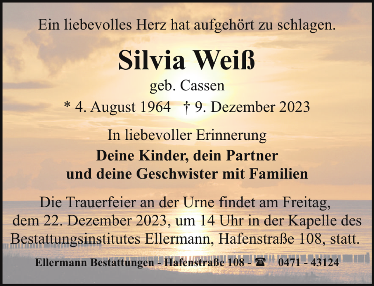<p>Ein liebevolles Herz hat aufgehört zu schlagen.</p><p>Silvia Weiß</p><p>geb. Cassen<br />* 4. August 1964 † 9. Dezember 2023<br />In liebevoller Erinnerung<br />Deine Kinder, dein Partner<br />und deine Geschwister mit Familien<br />Die Trauerfeier an der Urne findet am Freitag,<br />dem 22. Dezember 2023, um 14 Uhr in der Kapelle des<br />Bestattungsinstitutes Ellermann, Hafenstraße 108, statt.<br />Ellermann Bestattungen - Hafenstraße 108 - ( 0471 - 43124</p>