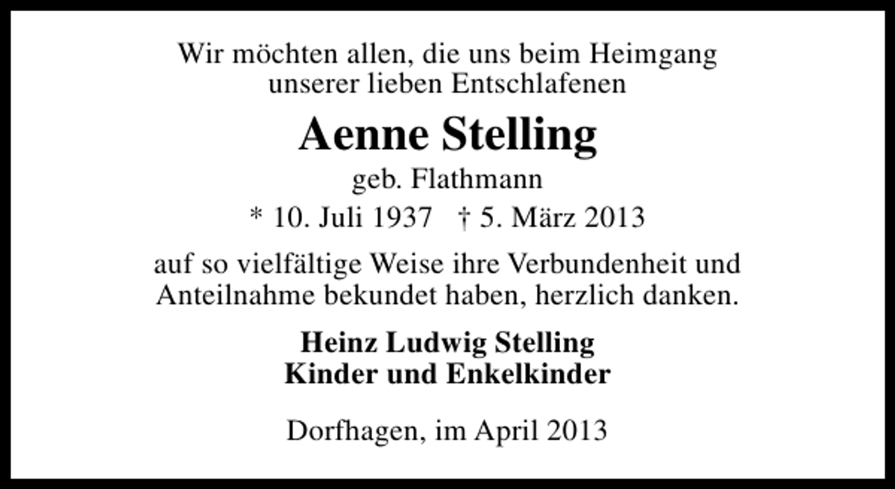 <p>Wir möchten allen, die uns beim Heimgang<br />unserer lieben Entschlafenen</p><p>Aenne Stelling</p><p>geb. Flathmann<br />* 10. Juli 1937 † 5. März 2013<br />auf so vielfältige Weise ihre Verbundenheit und<br />Anteilnahme bekundet haben, herzlich danken.<br />Heinz Ludwig Stelling<br />Kinder und Enkelkinder<br />Dorfhagen, im April 2013</p>