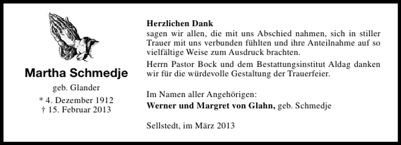 <p>Martha Schmedje<br />geb. Glander<br />* 4. Dezember 1912<br />† 15. Februar 2013</p><p>Herzlichen Dank<br />sagen wir allen, die mit uns Abschied nahmen, sich in stiller<br />Trauer mit uns verbunden fühlten und ihre Anteilnahme auf so<br />vielfältige Weise zum Ausdruck brachten.<br />Herrn Pastor Bock und dem Bestattungsinstitut Aldag danken<br />wir für die würdevolle Gestaltung der Trauerfeier.<br />Im Namen aller Angehörigen:<br />Werner und Margret von Glahn, geb. Schmedje<br />Sellstedt, im März 2013</p>