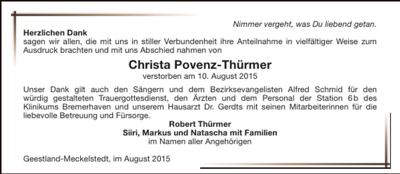 <p>Nimmer vergeht, was Du liebend getan.<br />Herzlichen Dank<br />sagen wir allen, die mit uns in stiller Verbundenheit ihre Anteilnahme in vielfältiger Weise zum<br />Ausdruck brachten und mit uns Abschied nahmen von</p><p>Christa Povenz-Thürmer<br />verstorben am 10. August 2015</p><p>Unser Dank gilt auch den Sängern und dem Bezirksevangelisten Alfred Schmid für den<br />würdig gestalteten Trauergottesdienst, den Ärzten und dem Personal der Station 6 b des<br />Klinikums Bremerhaven und unserem Hausarzt Dr. Gerdts mit seinen Mitarbeiterinnen für die<br />liebevolle Betreuung und Fürsorge.<br />Robert Thürmer<br />Siiri, Markus und Natascha mit Familien<br />im Namen aller Angehörigen<br />Geestland-Meckelstedt, im August 2015</p>