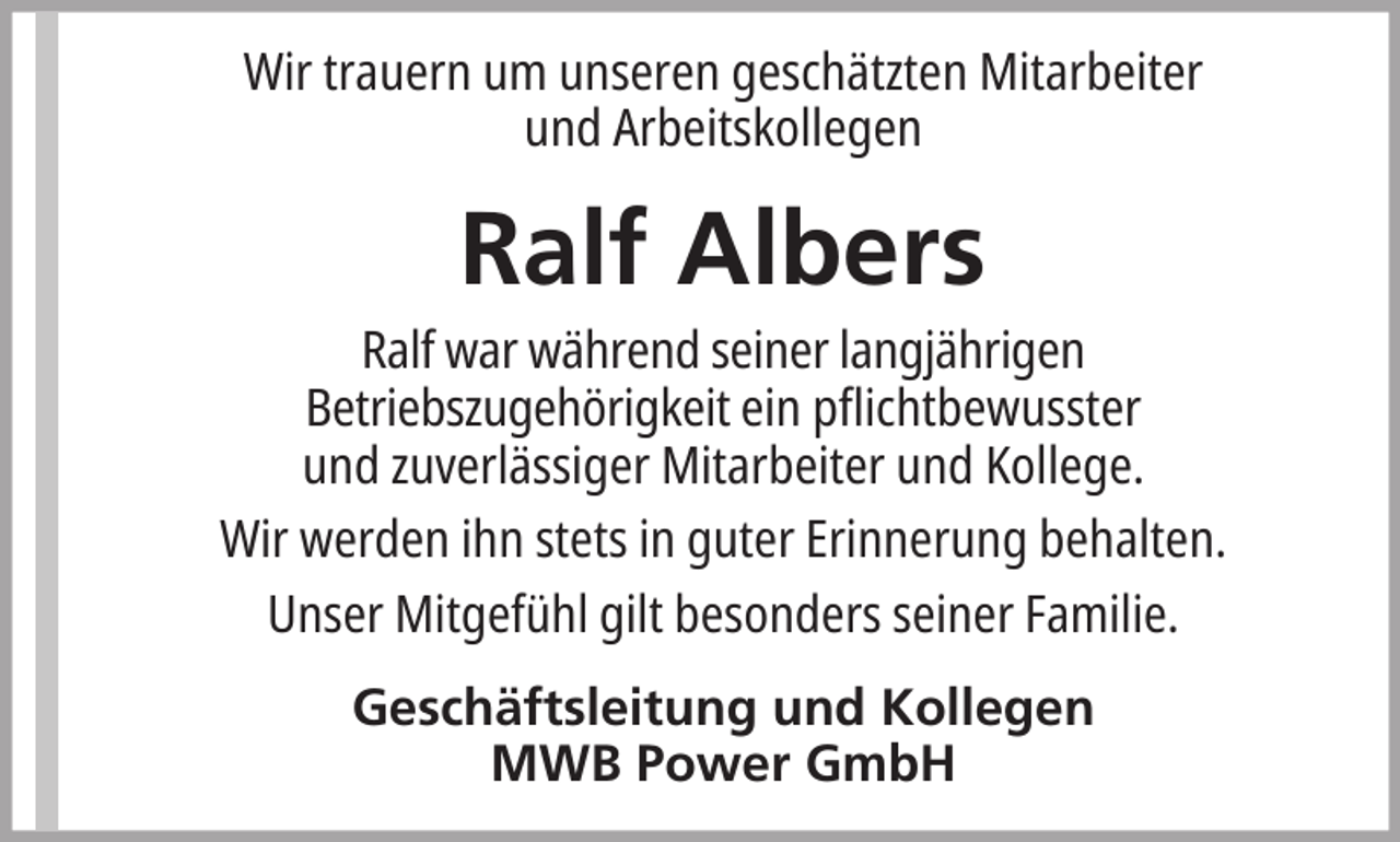 <p>Wir trauern um unseren geschätzten Mitarbeiter<br />und Arbeitskollegen</p><p>Ralf Albers<br />Ralf war während seiner langjährigen<br />Betriebszugehörigkeit ein pflichtbewusster<br />und zuverlässiger Mitarbeiter und Kollege.<br />Wir werden ihn stets in guter Erinnerung behalten.<br />Unser Mitgefühl gilt besonders seiner Familie.<br />Geschäftsleitung und Kollegen<br />MWB Power GmbH</p>