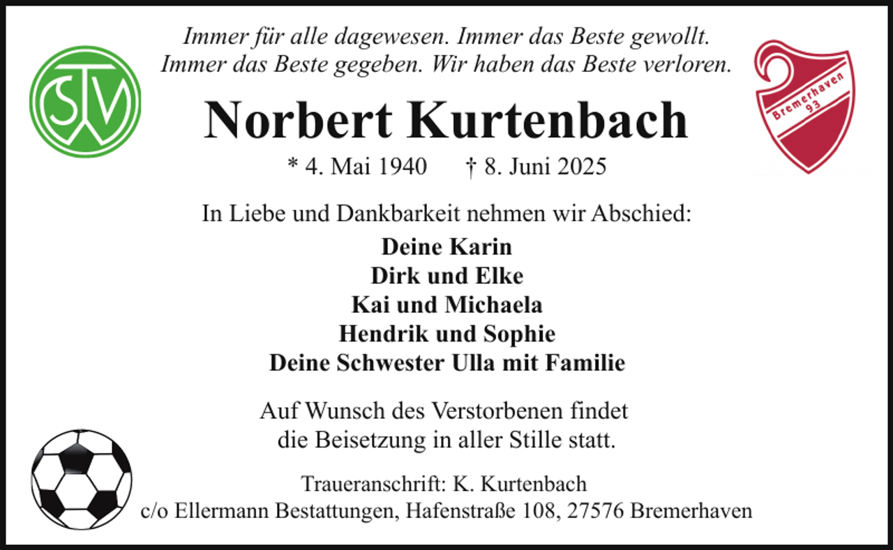 <p>Immer für alle dagewesen. Immer das Beste gewollt.<br />Immer das Beste gegeben. Wir haben das Beste verloren.</p><p>Norbert Kurtenbach<br />* 4. Mai 1940</p><p>† 8. Juni 2025</p><p>In Liebe und Dankbarkeit nehmen wir Abschied:<br />Deine Karin<br />Dirk und Elke<br />Kai und Michaela<br />Hendrik und Sophie<br />Deine Schwester Ulla mit Familie<br />Auf Wunsch des Verstorbenen findet<br />die Beisetzung in aller Stille statt.<br />Traueranschrift: K. Kurtenbach<br />c/o Ellermann Bestattungen, Hafenstraße 108, 27576 Bremerhaven</p>
