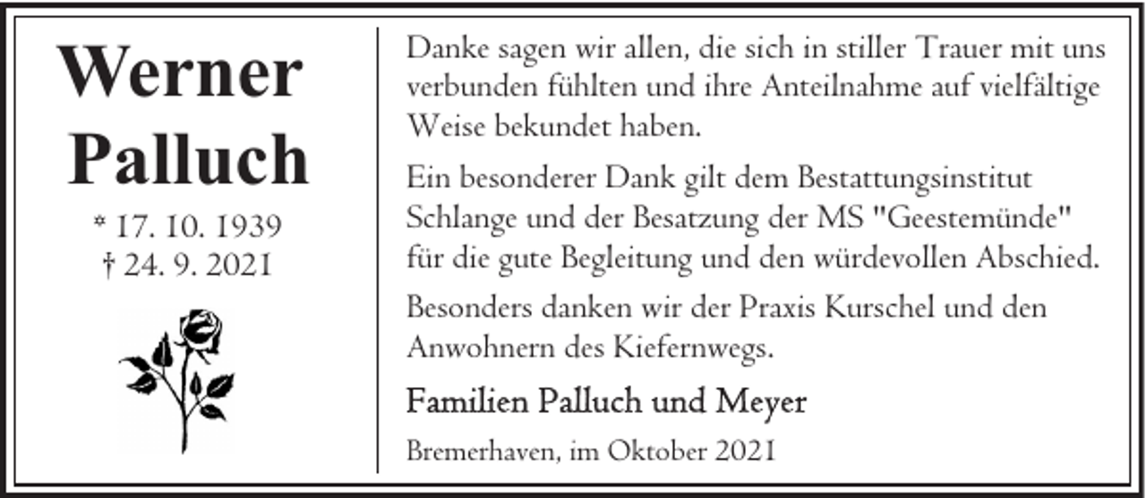 <p>Werner<br />Palluch<br />* 17. 10. 1939<br />† 24. 9. 2021</p><p>Danke sagen wir allen, die sich in stiller Trauer mit uns<br />verbunden fühlten und ihre Anteilnahme auf vielfältige<br />Weise bekundet haben.<br />Ein besonderer Dank gilt dem Bestattungsinstitut<br />Schlange und der Besatzung der MS "Geestemünde"<br />für die gute Begleitung und den würdevollen Abschied.<br />Besonders danken wir der Praxis Kurschel und den<br />Anwohnern des Kiefernwegs.<br />Bremerhaven, im Oktober 2021</p>