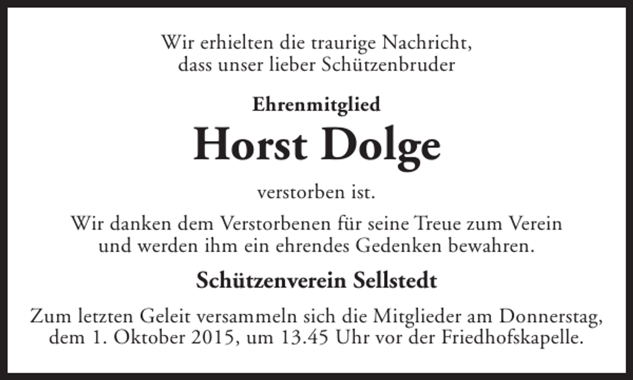 <p>Wir erhielten die traurige Nachricht,<br />dass unser lieber Schützenbruder<br />Ehrenmitglied</p><p>Horst Dolge<br />verstorben ist.<br />Wir danken dem Verstorbenen für seine Treue zum Verein<br />und werden ihm ein ehrendes Gedenken bewahren.</p><p>Schützenverein Sellstedt<br />Zum letzten Geleit versammeln sich die Mitglieder am Donnerstag,<br />dem 1. Oktober 2015, um 13.45 Uhr vor der Friedhofskapelle.</p>