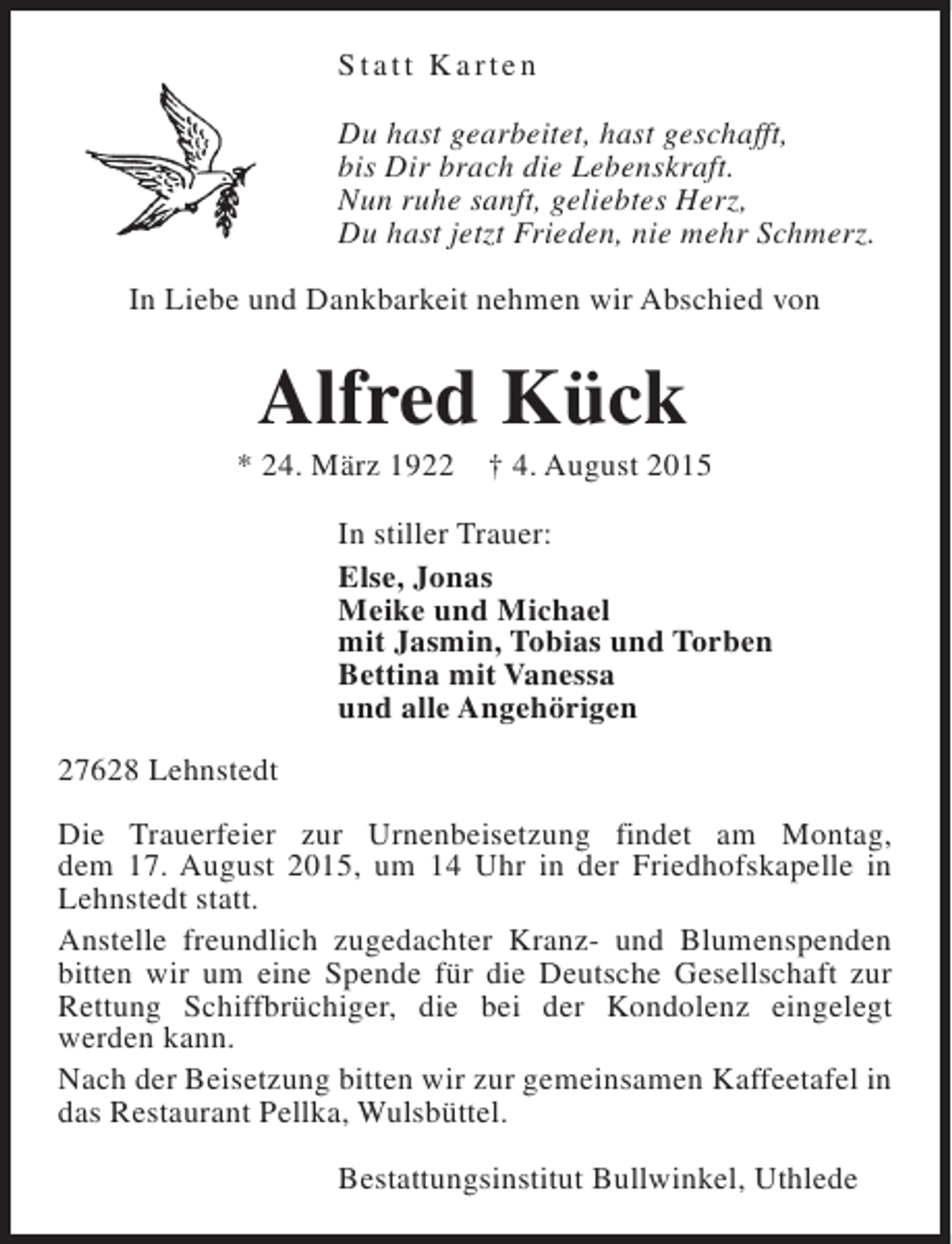 <p>Statt Karten<br />Du hast gearbeitet, hast geschafft,<br />bis Dir brach die Lebenskraft.<br />Nun ruhe sanft, geliebtes Herz,<br />Du hast jetzt Frieden, nie mehr Schmerz.<br />In Liebe und Dankbarkeit nehmen wir Abschied von</p><p>Alfred Kück</p><p>* 24. März 1922</p><p>† 4. August 2015</p><p>In stiller Trauer:<br />Else, Jonas<br />Meike und Michael<br />mit Jasmin, Tobias und Torben<br />Bettina mit Vanessa<br />und alle Angehörigen<br />27628 Lehnstedt<br />Die Trauerfeier zur Urnenbeisetzung findet am Montag,<br />dem 17. August 2015, um 14 Uhr in der Friedhofskapelle in<br />Lehnstedt statt.<br />Anstelle freundlich zugedachter Kranz- und Blumenspenden<br />bitten wir um eine Spende für die Deutsche Gesellschaft zur<br />Rettung Schiffbrüchiger, die bei der Kondolenz eingelegt<br />werden kann.<br />Nach der Beisetzung bitten wir zur gemeinsamen Kaffeetafel in<br />das Restaurant Pellka, Wulsbüttel.<br />Bestattungsinstitut Bullwinkel, Uthlede</p>