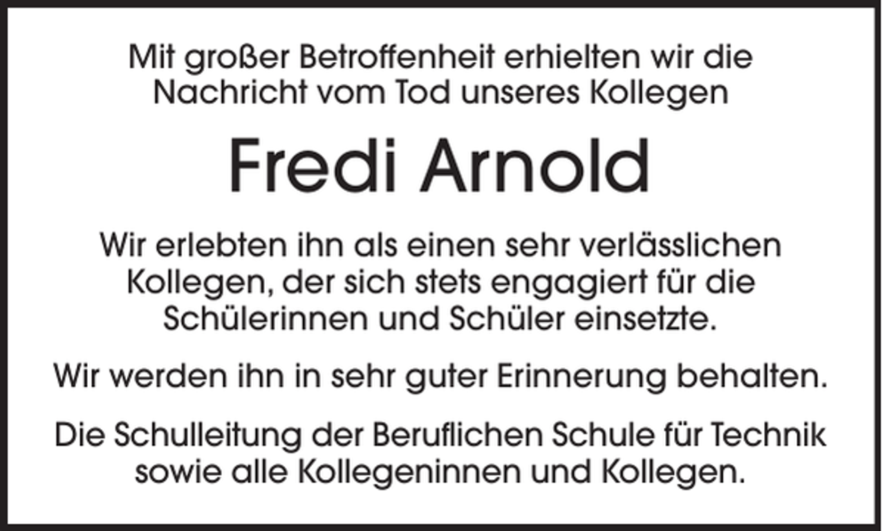 <p>Mit großer Betroffenheit erhielten wir die<br />Nachricht vom Tod unseres Kollegen</p><p>Fredi Arnold<br />Wir erlebten ihn als einen sehr verlässlichen<br />Kollegen, der sich stets engagiert für die<br />Schülerinnen und Schüler einsetzte.<br />Wir werden ihn in sehr guter Erinnerung behalten.<br />Die Schulleitung der Beruflichen Schule für Technik<br />sowie alle Kollegeninnen und Kollegen.</p>