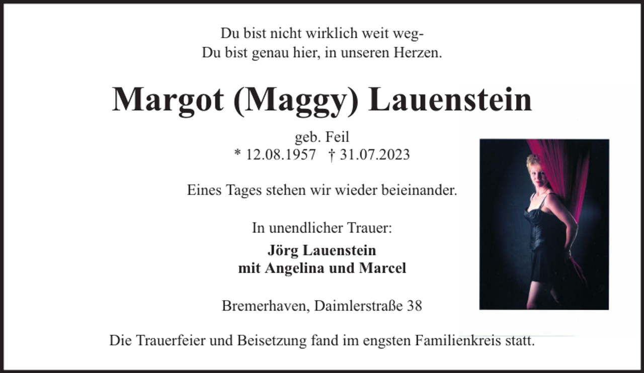<p>Du bist nicht wirklich weit wegDu bist genau hier, in unseren Herzen.</p><p>Margot (Maggy) Lauenstein<br />geb. Feil<br />* 12.08.1957 † 31.07.2023<br />Eines Tages stehen wir wieder beieinander.<br />In unendlicher Trauer:<br />Jörg Lauenstein<br />mit Angelina und Marcel<br />Bremerhaven, Daimlerstraße 38<br />Die Trauerfeier und Beisetzung fand im engsten Familienkreis statt.</p>