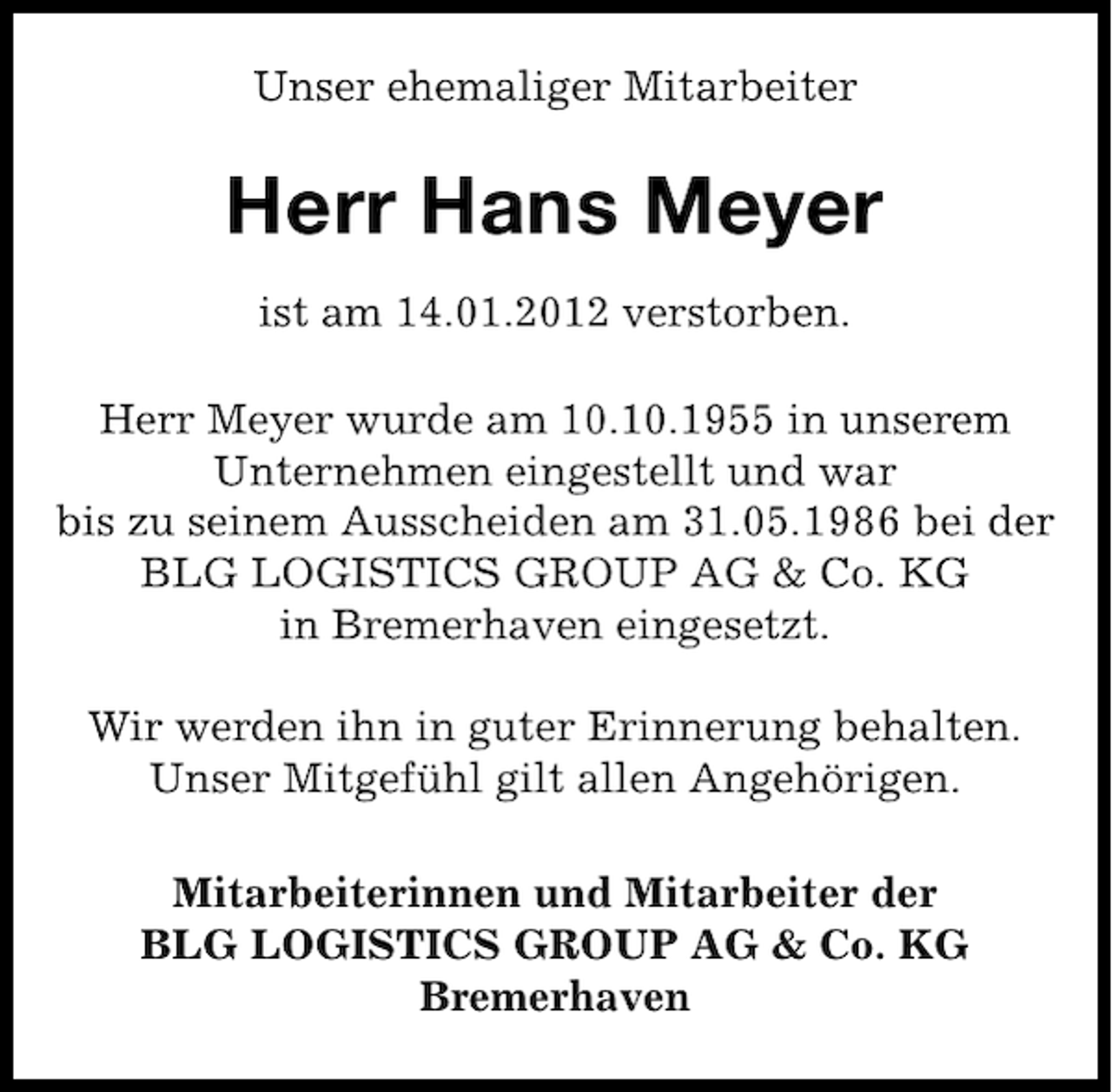 <p>Unser ehemaliger Mitarbeiter</p><p>Herr Hans Meyer<br />ist am 14.01.2012 verstorben.<br />Herr Meyer wurde am 10.10.1955 in unserem<br />Unternehmen eingestellt und war<br />bis zu seinem Ausscheiden am 31.05.1986 bei der<br />BLG LOGISTICS GROUP AG &amp; Co. KG<br />in Bremerhaven eingesetzt.<br />Wir werden ihn in guter Erinnerung behalten.<br />Unser Mitgefühl gilt allen Angehörigen.<br />Mitarbeiterinnen und Mitarbeiter der<br />BLG LOGISTICS GROUP AG &amp; Co. KG<br />Bremerhaven</p>